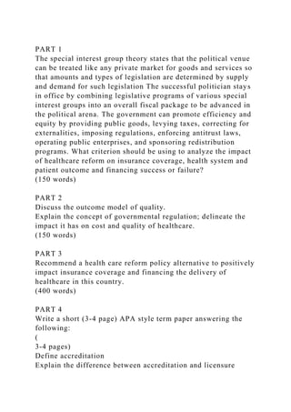 PART 1
The special interest group theory states that the political venue
can be treated like any private market for goods and services so
that amounts and types of legislation are determined by supply
and demand for such legislation The successful politician stays
in office by combining legislative programs of various special
interest groups into an overall fiscal package to be advanced in
the political arena. The government can promote efficiency and
equity by providing public goods, levying taxes, correcting for
externalities, imposing regulations, enforcing antitrust laws,
operating public enterprises, and sponsoring redistribution
programs. What criterion should be using to analyze the impact
of healthcare reform on insurance coverage, health system and
patient outcome and financing success or failure?
(150 words)
PART 2
Discuss the outcome model of quality.
Explain the concept of governmental regulation; delineate the
impact it has on cost and quality of healthcare.
(150 words)
PART 3
Recommend a health care reform policy alternative to positively
impact insurance coverage and financing the delivery of
healthcare in this country.
(400 words)
PART 4
Write a short (3-4 page) APA style term paper answering the
following:
(
3-4 pages)
Define accreditation
Explain the difference between accreditation and licensure
 
