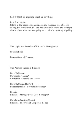 Part 1 Think an example speak up anything
Part 2 example
Intern at the accounting company, my manager was absence
during her work time, but the partner didn’t know and manager
didn’t report that she was going out. I didn’t speak up anything
The Logic and Practice of Financial Management
Ninth Edition
Foundations of Finance
The Pearson Series in Finance
Berk/DeMarzo
Corporate Finance*
Corporate Finance: The Core*
Berk/DeMarzo/Harford
Fundamentals of Corporate Finance*
Brooks
Financial Management: Core Concepts*
Copeland/Weston/Shastri
Financial Theory and Corporate Policy
 