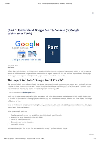 1/3/2021 [Part 1] Understand Google Search Console - Outrankco
https://outrankco.sg/blog/understand-google-search-console-part1/ 1/5
[Part 1] Understand Google Search Console (or Google
Webmaster Tools)
Outrankco
February 25, 2020
Google Search Console (GSC), formerly known as Google Webmaster Tools, is a free platform provided by Google for everyone with a
website. It can monitor how Google observes and optimizes the organic presence of your site, including performance of mobile page,
observing your referring domains, highest-traﬃc pages and searches and rich query results.
The Impact And Role Of Google Search Console?
GSC is helpful in both micro and macro levels. You can see the impressions made each month and ﬁnd out why a high-traﬃc blog has
suddenly plunged. It is also very useful for a content strategist performing SEO. Whether you’re an SEO consultant, a business owner,
site administrator, marketer, app creator or web developer, this tool is very useful.
> Find out more about our SEO Singapore service
Using GSC for the ﬁrst time, especially for those who are not that “techy” enough can be overwhelming. You will have to understand a
lot of terms; you will see a lot of labels, graphs that are confusing and hidden ﬁlters. However, the more you use it, the less confusing it
will become for you.
Since we don’t have the time to learn everything for a long period of time, this guide is straight the point and will show you all that you
need to learn to become like a pro.
What this article will teach you:
Step-by-step details on how you can add your website to Google Search Console.
How you can set up permissions, users and owners.
Details on sitemap submission.
Dimensions and metrics discussion.
Making use of ﬁlters.
Before you do anything else on your GSC, you need to sign up ﬁrst if you have not done this yet.
BLOG

Need Help?
 