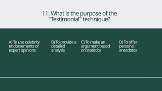 A)To use celebrity
endorsements or
expertopinions
B) Toprovidea
detailed
analysis
C) Tomake an
argumentbased
on statistics
D)Tooffer
personal
anecdotes
11. Whatisthepurposeofthe
"Testimonial"technique?
 