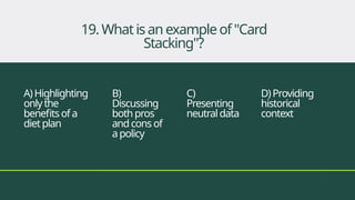 A)Highlighting
onlythe
benefitsofa
dietplan
B)
Discussing
bothpros
andcons of
apolicy
C)
Presenting
neutraldata
D)Providing
historical
context
19. Whatisanexampleof"Card
Stacking"?
 