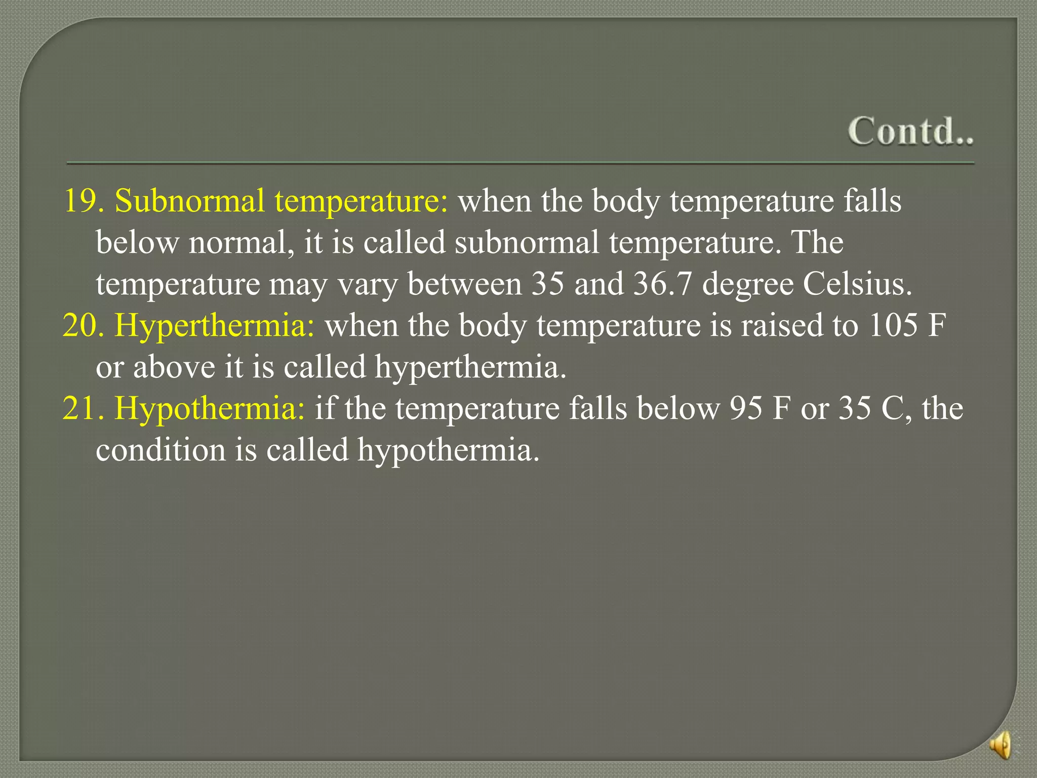 19. Subnormal temperature: when the body temperature falls
below normal, it is called subnormal temperature. The
temperature may vary between 35 and 36.7 degree Celsius.
20. Hyperthermia: when the body temperature is raised to 105 F
or above it is called hyperthermia.
21. Hypothermia: if the temperature falls below 95 F or 35 C, the
condition is called hypothermia.
 