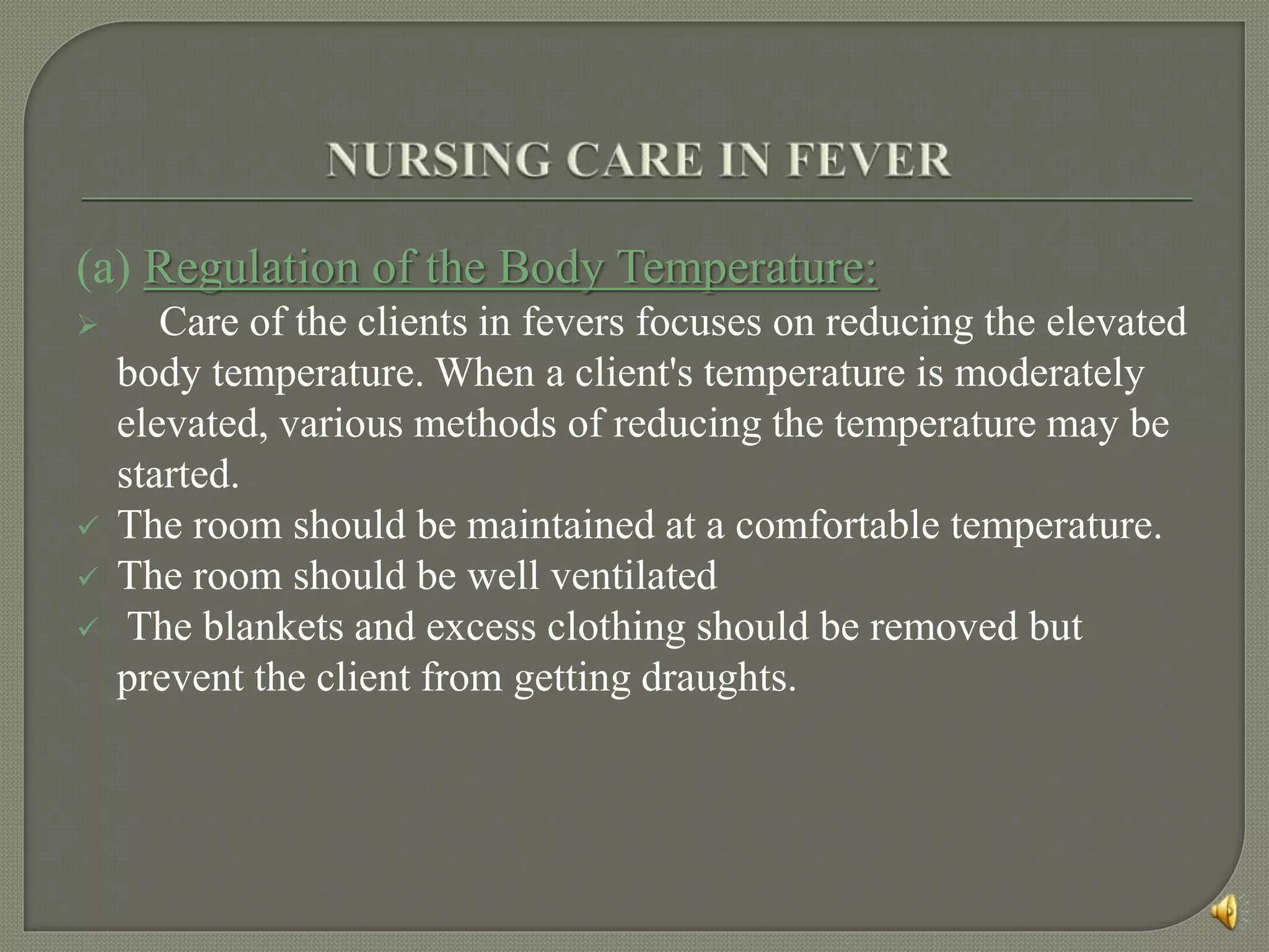 (a) Regulation of the Body Temperature:
 Care of the clients in fevers focuses on reducing the elevated
body temperature. When a client's temperature is moderately
elevated, various methods of reducing the temperature may be
started.
 The room should be maintained at a comfortable temperature.
 The room should be well ventilated
 The blankets and excess clothing should be removed but
prevent the client from getting draughts.
 