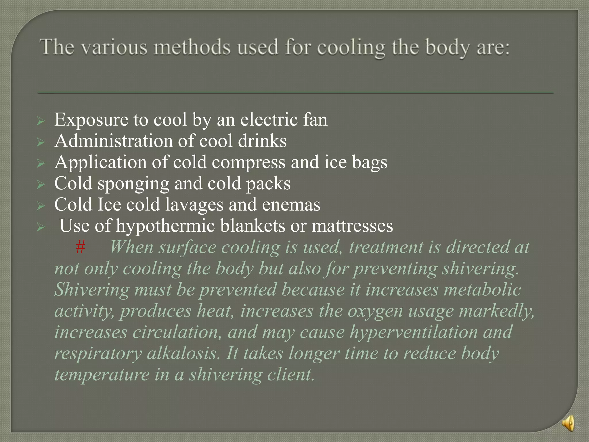  Exposure to cool by an electric fan
 Administration of cool drinks
 Application of cold compress and ice bags
 Cold sponging and cold packs
 Cold Ice cold lavages and enemas
 Use of hypothermic blankets or mattresses
# When surface cooling is used, treatment is directed at
not only cooling the body but also for preventing shivering.
Shivering must be prevented because it increases metabolic
activity, produces heat, increases the oxygen usage markedly,
increases circulation, and may cause hyperventilation and
respiratory alkalosis. It takes longer time to reduce body
temperature in a shivering client.
 