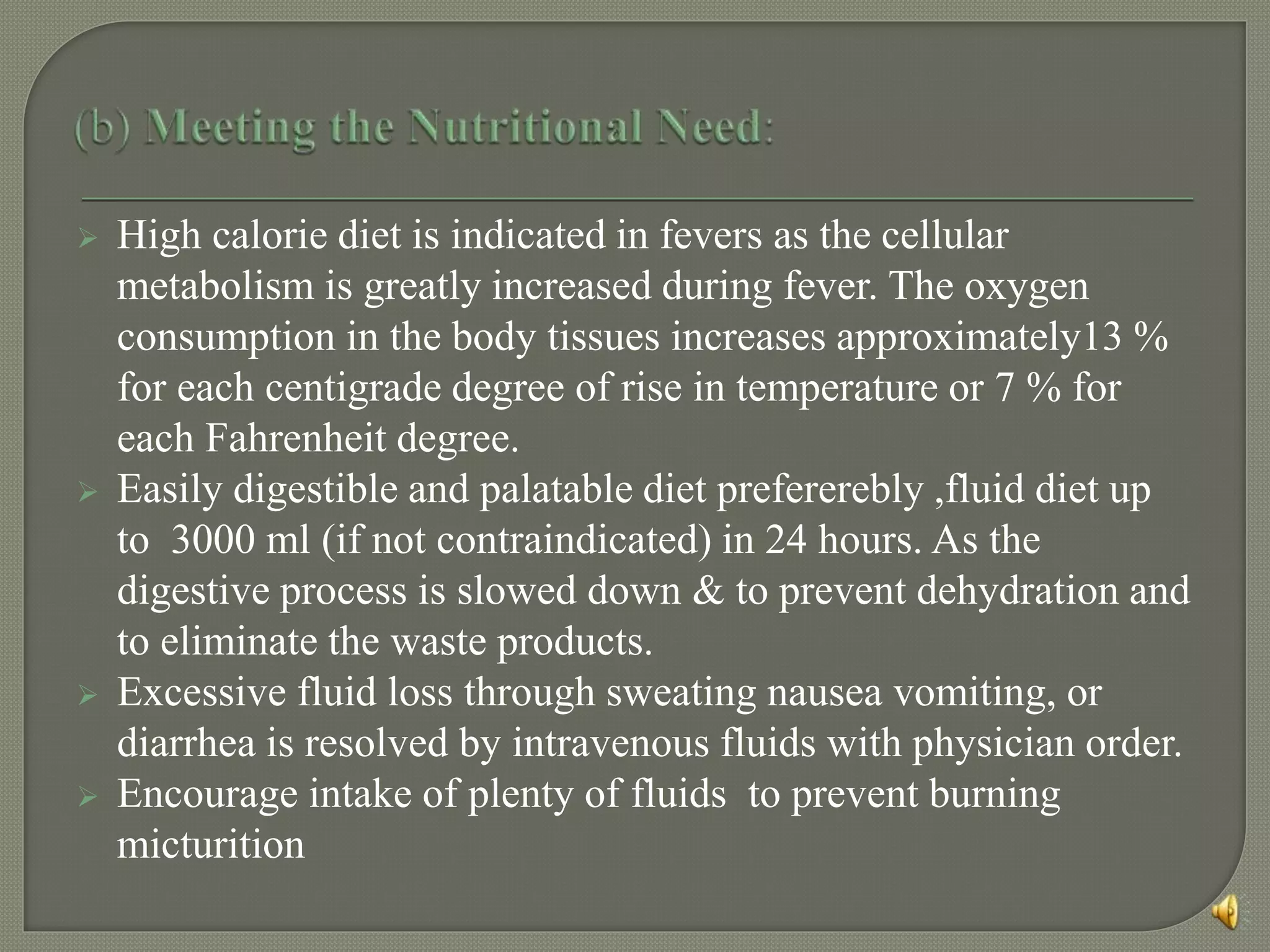  High calorie diet is indicated in fevers as the cellular
metabolism is greatly increased during fever. The oxygen
consumption in the body tissues increases approximately13 %
for each centigrade degree of rise in temperature or 7 % for
each Fahrenheit degree.
 Easily digestible and palatable diet prefererebly ,fluid diet up
to 3000 ml (if not contraindicated) in 24 hours. As the
digestive process is slowed down & to prevent dehydration and
to eliminate the waste products.
 Excessive fluid loss through sweating nausea vomiting, or
diarrhea is resolved by intravenous fluids with physician order.
 Encourage intake of plenty of fluids to prevent burning
micturition
 
