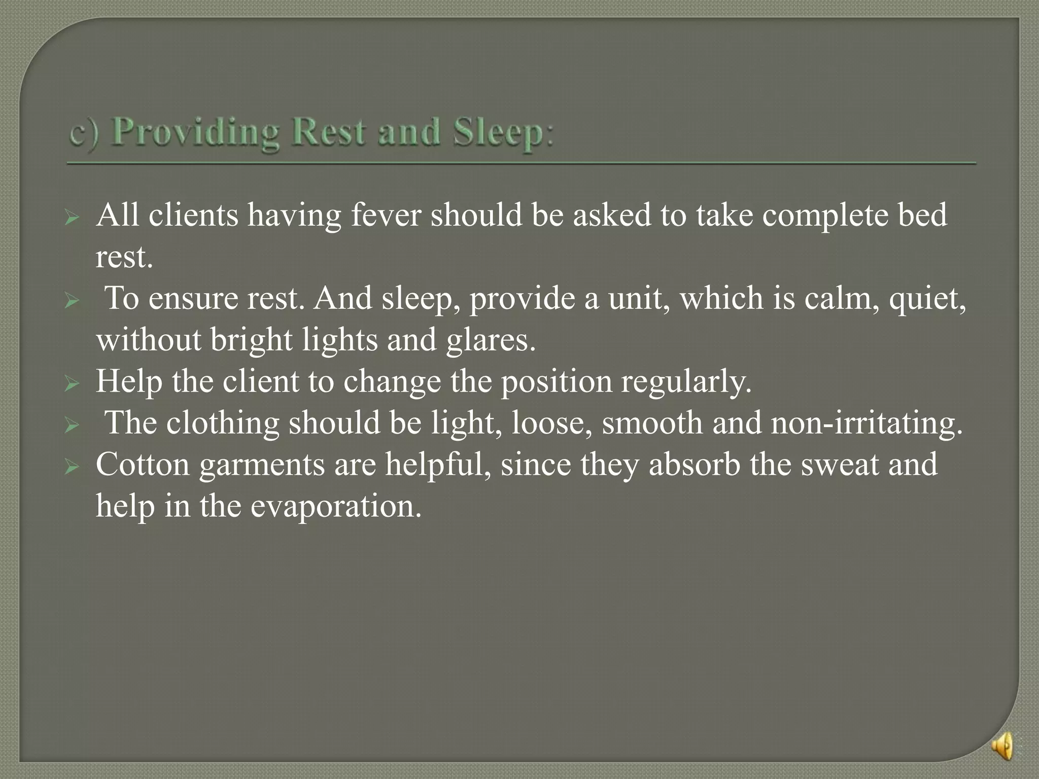  All clients having fever should be asked to take complete bed
rest.
 To ensure rest. And sleep, provide a unit, which is calm, quiet,
without bright lights and glares.
 Help the client to change the position regularly.
 The clothing should be light, loose, smooth and non-irritating.
 Cotton garments are helpful, since they absorb the sweat and
help in the evaporation.
 