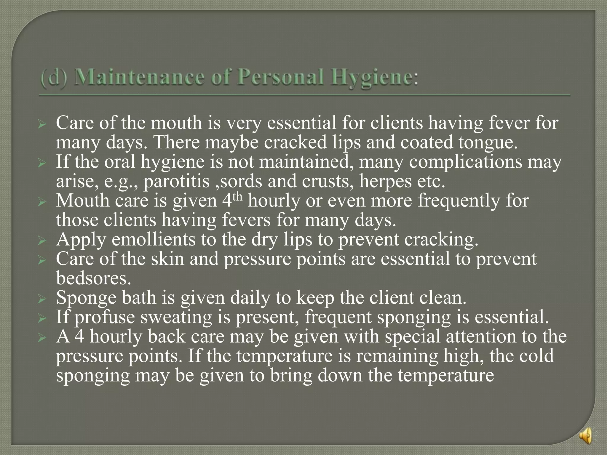  Care of the mouth is very essential for clients having fever for
many days. There maybe cracked lips and coated tongue.
 If the oral hygiene is not maintained, many complications may
arise, e.g., parotitis ,sords and crusts, herpes etc.
 Mouth care is given 4th hourly or even more frequently for
those clients having fevers for many days.
 Apply emollients to the dry lips to prevent cracking.
 Care of the skin and pressure points are essential to prevent
bedsores.
 Sponge bath is given daily to keep the client clean.
 If profuse sweating is present, frequent sponging is essential.
 A 4 hourly back care may be given with special attention to the
pressure points. If the temperature is remaining high, the cold
sponging may be given to bring down the temperature
 
