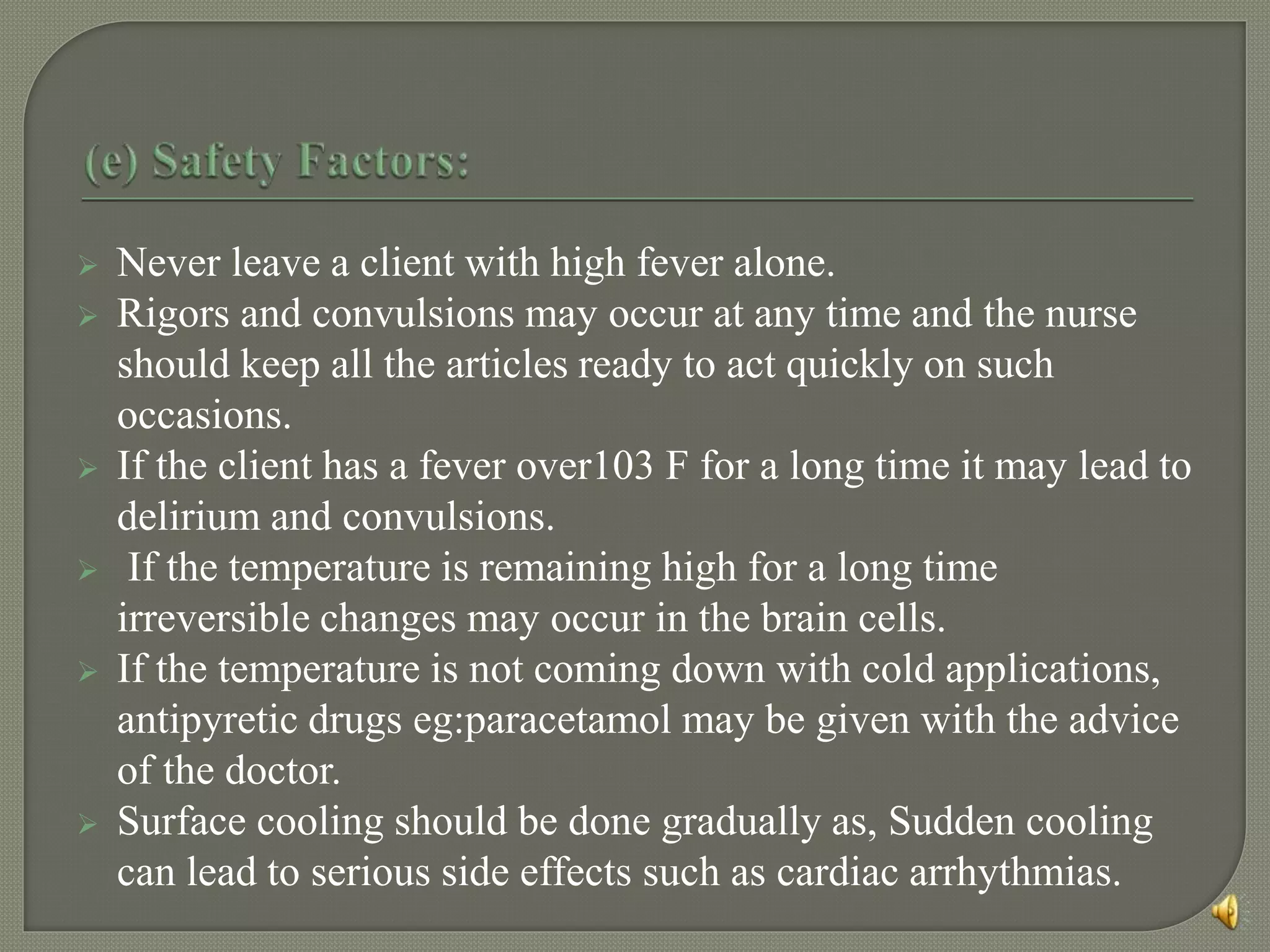  Never leave a client with high fever alone.
 Rigors and convulsions may occur at any time and the nurse
should keep all the articles ready to act quickly on such
occasions.
 If the client has a fever over103 F for a long time it may lead to
delirium and convulsions.
 If the temperature is remaining high for a long time
irreversible changes may occur in the brain cells.
 If the temperature is not coming down with cold applications,
antipyretic drugs eg:paracetamol may be given with the advice
of the doctor.
 Surface cooling should be done gradually as, Sudden cooling
can lead to serious side effects such as cardiac arrhythmias.
 