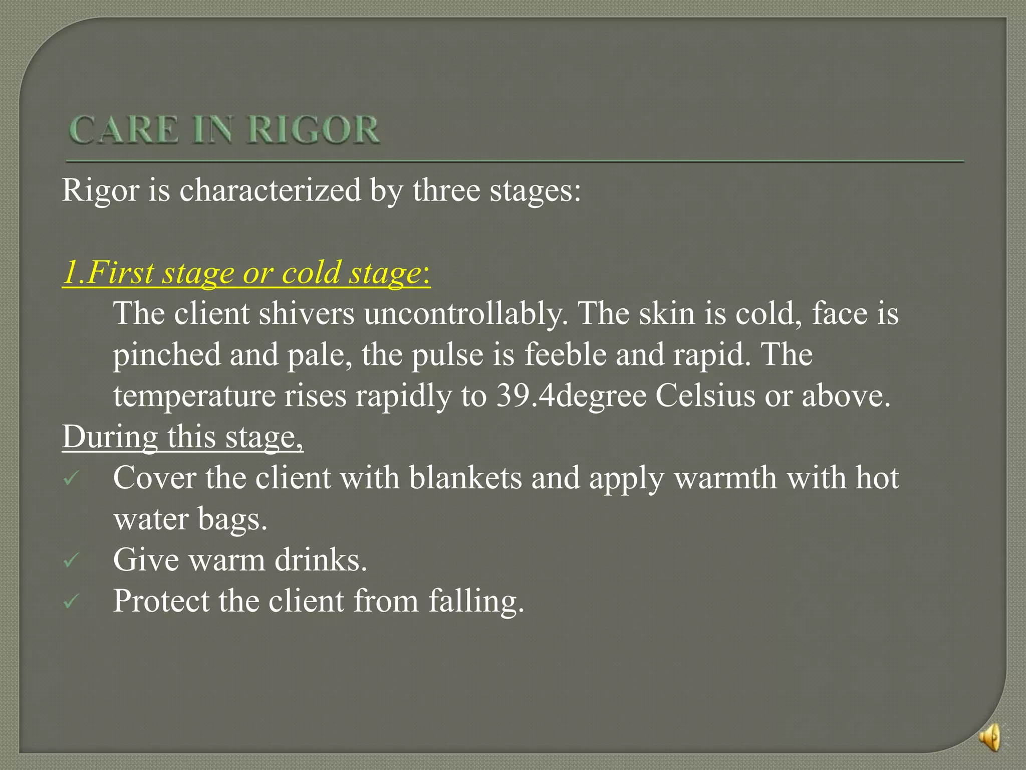 Rigor is characterized by three stages:
1.First stage or cold stage:
The client shivers uncontrollably. The skin is cold, face is
pinched and pale, the pulse is feeble and rapid. The
temperature rises rapidly to 39.4degree Celsius or above.
During this stage,
 Cover the client with blankets and apply warmth with hot
water bags.
 Give warm drinks.
 Protect the client from falling.
 