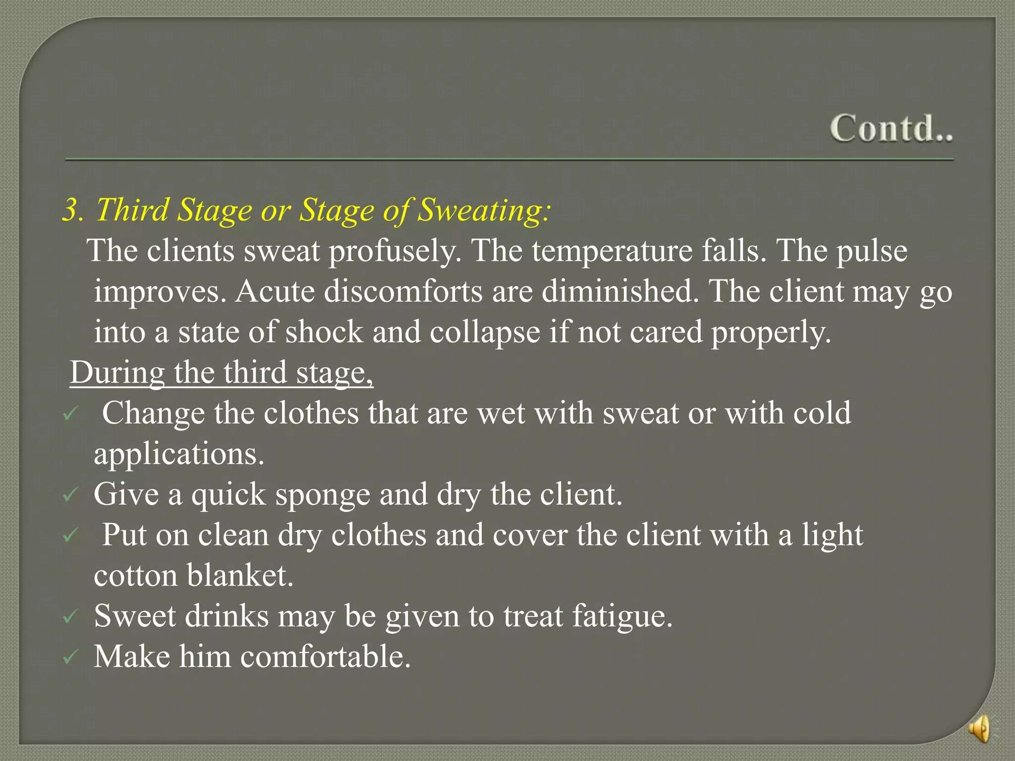 3. Third Stage or Stage of Sweating:
The clients sweat profusely. The temperature falls. The pulse
improves. Acute discomforts are diminished. The client may go
into a state of shock and collapse if not cared properly.
During the third stage,
 Change the clothes that are wet with sweat or with cold
applications.
 Give a quick sponge and dry the client.
 Put on clean dry clothes and cover the client with a light
cotton blanket.
 Sweet drinks may be given to treat fatigue.
 Make him comfortable.
 