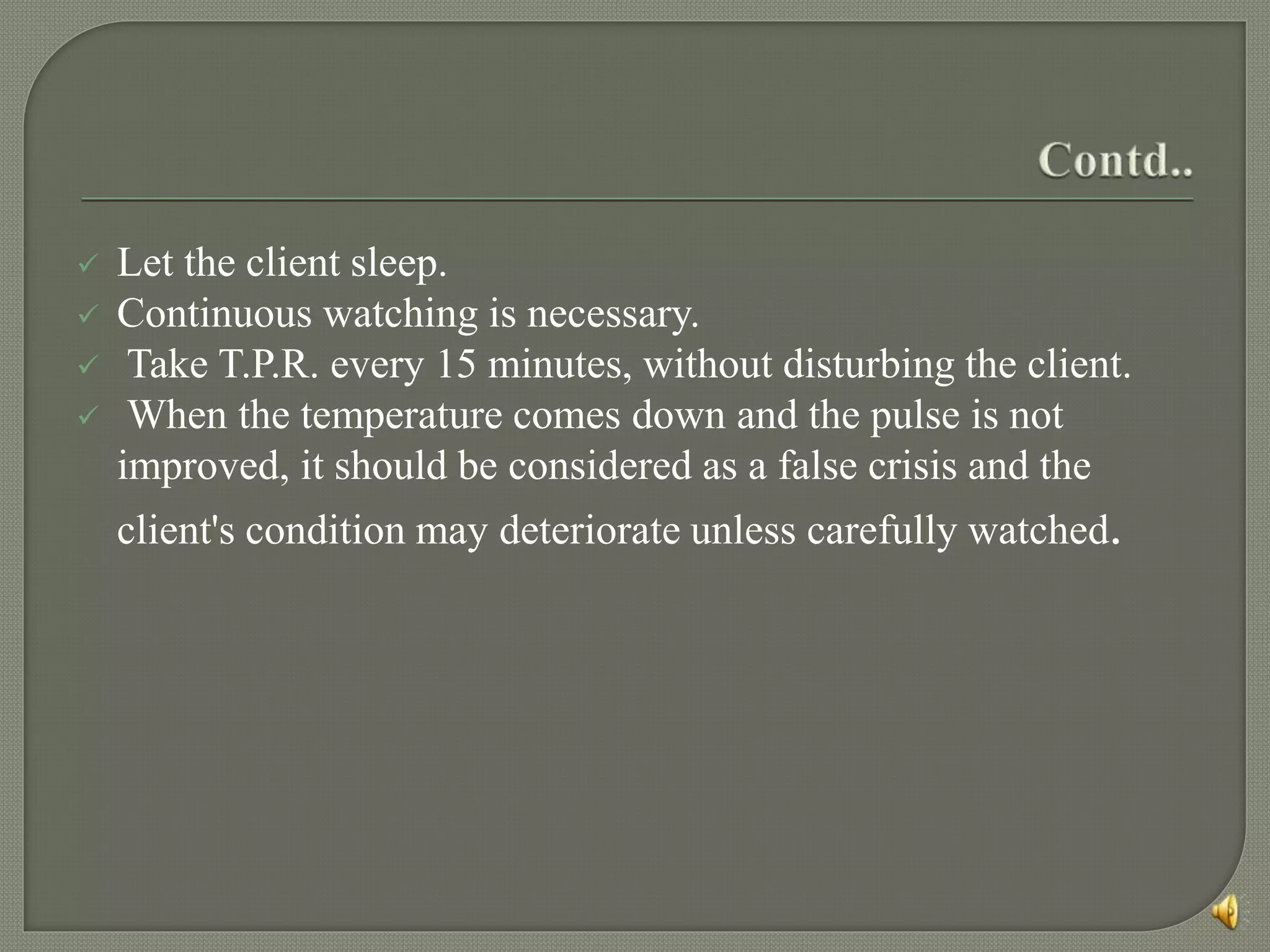  Let the client sleep.
 Continuous watching is necessary.
 Take T.P.R. every 15 minutes, without disturbing the client.
 When the temperature comes down and the pulse is not
improved, it should be considered as a false crisis and the
client's condition may deteriorate unless carefully watched.
 