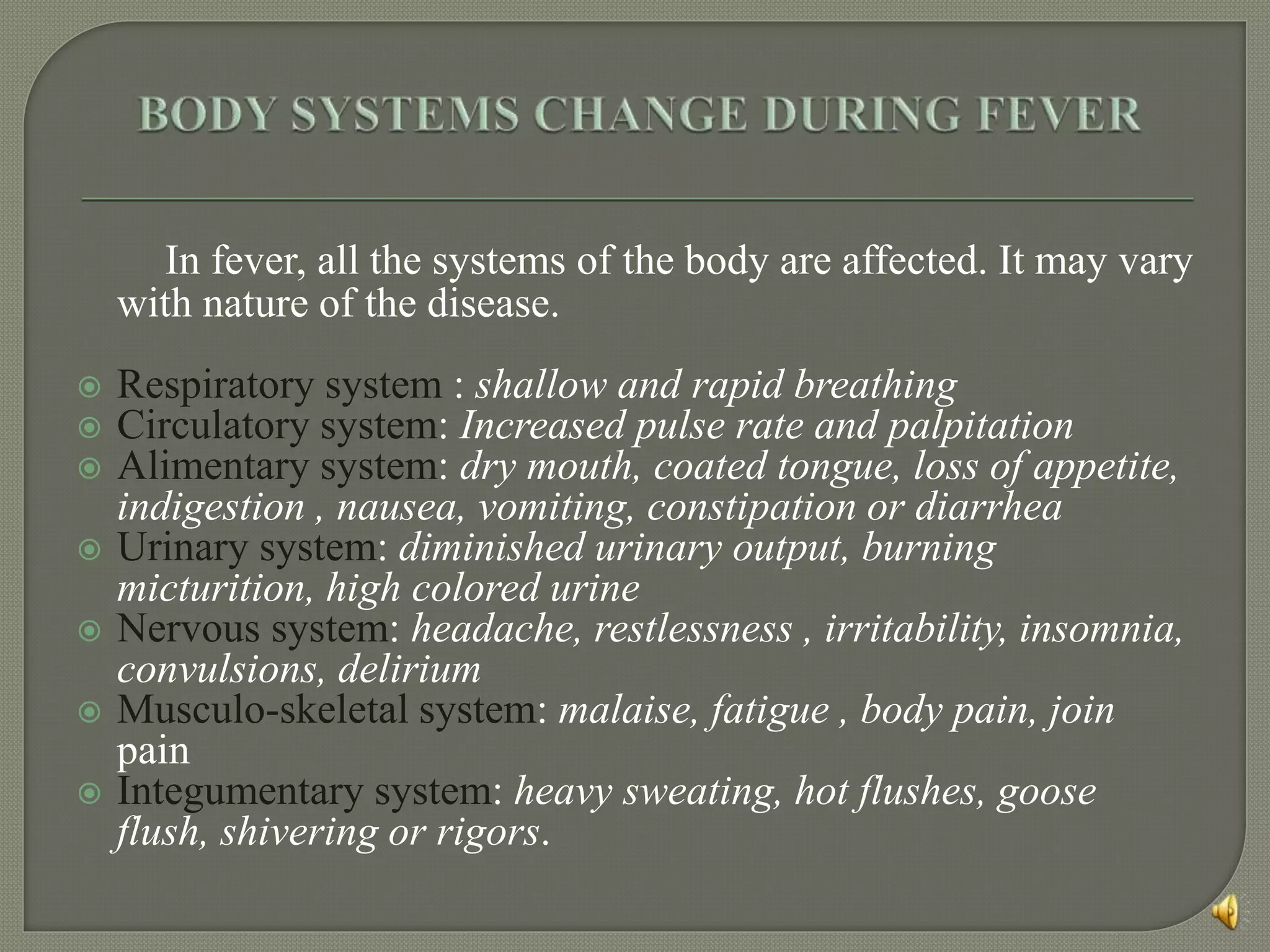 In fever, all the systems of the body are affected. It may vary
with nature of the disease.
 Respiratory system : shallow and rapid breathing
 Circulatory system: Increased pulse rate and palpitation
 Alimentary system: dry mouth, coated tongue, loss of appetite,
indigestion , nausea, vomiting, constipation or diarrhea
 Urinary system: diminished urinary output, burning
micturition, high colored urine
 Nervous system: headache, restlessness , irritability, insomnia,
convulsions, delirium
 Musculo-skeletal system: malaise, fatigue , body pain, join
pain
 Integumentary system: heavy sweating, hot flushes, goose
flush, shivering or rigors.
 