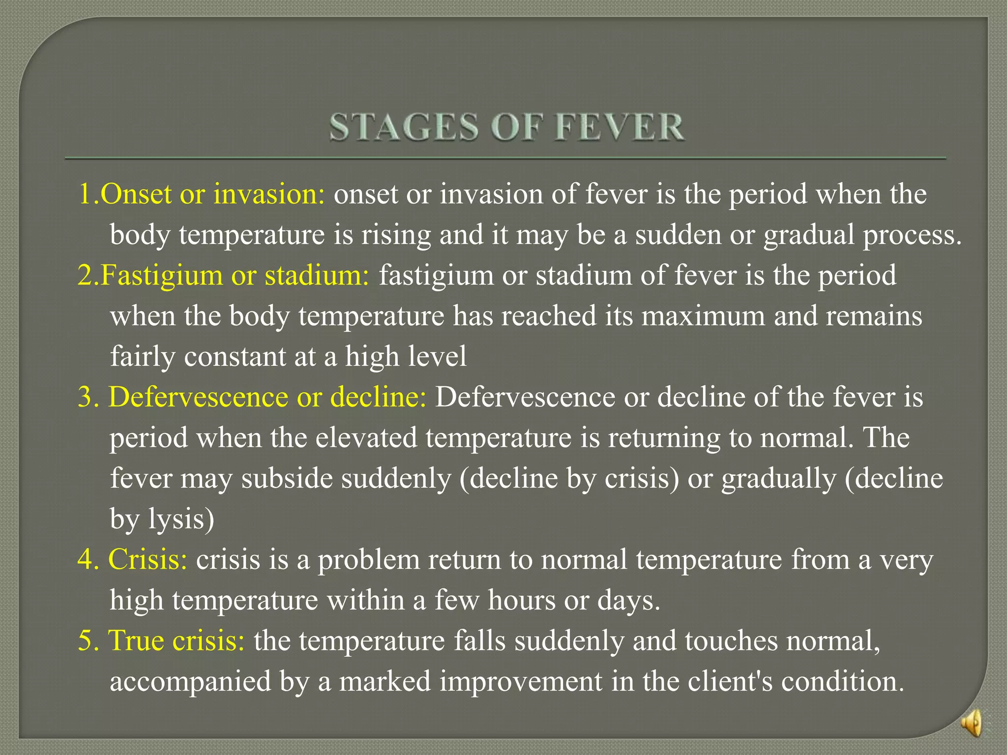 1.Onset or invasion: onset or invasion of fever is the period when the
body temperature is rising and it may be a sudden or gradual process.
2.Fastigium or stadium: fastigium or stadium of fever is the period
when the body temperature has reached its maximum and remains
fairly constant at a high level
3. Defervescence or decline: Defervescence or decline of the fever is
period when the elevated temperature is returning to normal. The
fever may subside suddenly (decline by crisis) or gradually (decline
by lysis)
4. Crisis: crisis is a problem return to normal temperature from a very
high temperature within a few hours or days.
5. True crisis: the temperature falls suddenly and touches normal,
accompanied by a marked improvement in the client's condition.
 