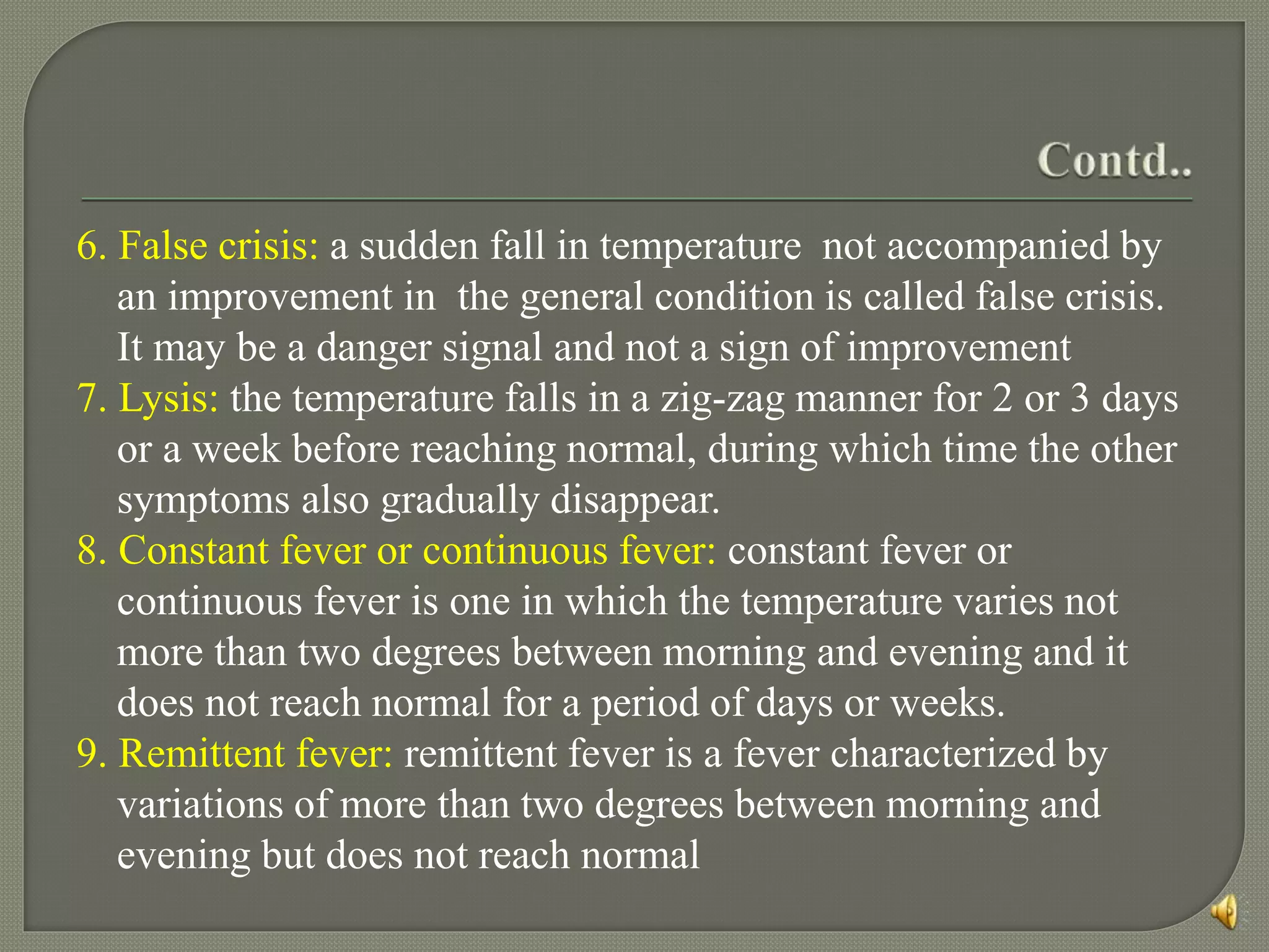 6. False crisis: a sudden fall in temperature not accompanied by
an improvement in the general condition is called false crisis.
It may be a danger signal and not a sign of improvement
7. Lysis: the temperature falls in a zig-zag manner for 2 or 3 days
or a week before reaching normal, during which time the other
symptoms also gradually disappear.
8. Constant fever or continuous fever: constant fever or
continuous fever is one in which the temperature varies not
more than two degrees between morning and evening and it
does not reach normal for a period of days or weeks.
9. Remittent fever: remittent fever is a fever characterized by
variations of more than two degrees between morning and
evening but does not reach normal
 