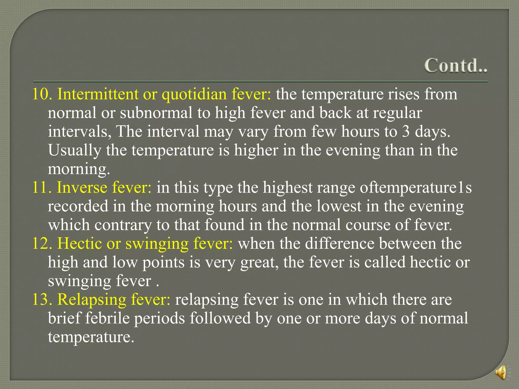 10. Intermittent or quotidian fever: the temperature rises from
normal or subnormal to high fever and back at regular
intervals, The interval may vary from few hours to 3 days.
Usually the temperature is higher in the evening than in the
morning.
11. Inverse fever: in this type the highest range oftemperature1s
recorded in the morning hours and the lowest in the evening
which contrary to that found in the normal course of fever.
12. Hectic or swinging fever: when the difference between the
high and low points is very great, the fever is called hectic or
swinging fever .
13. Relapsing fever: relapsing fever is one in which there are
brief febrile periods followed by one or more days of normal
temperature.
 
