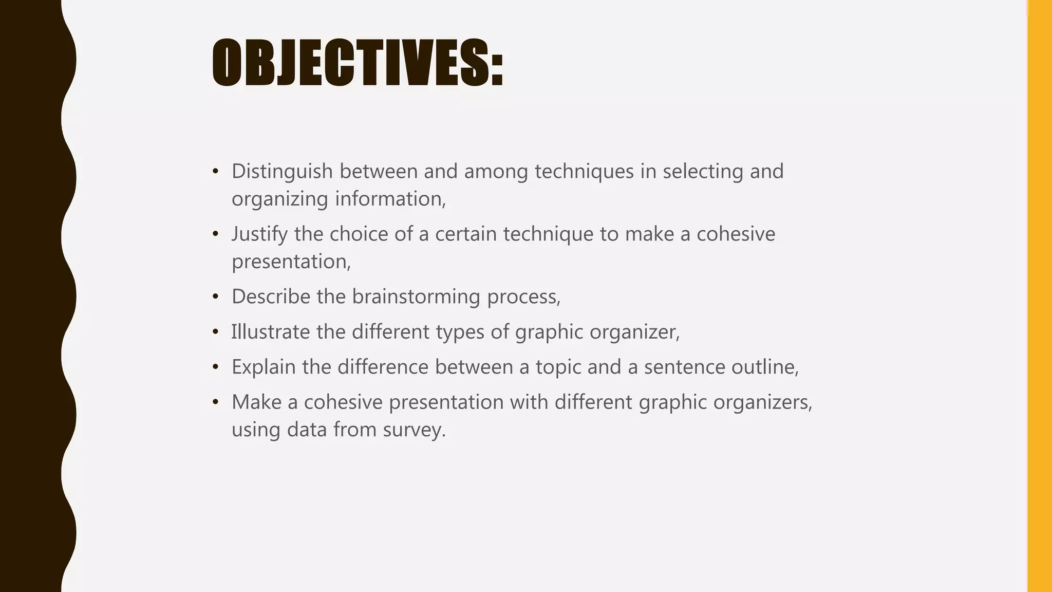 OBJECTIVES:
• Distinguish between and among techniques in selecting and
organizing information,
• Justify the choice of a certain technique to make a cohesive
presentation,
• Describe the brainstorming process,
• Illustrate the different types of graphic organizer,
• Explain the difference between a topic and a sentence outline,
• Make a cohesive presentation with different graphic organizers,
using data from survey.
 