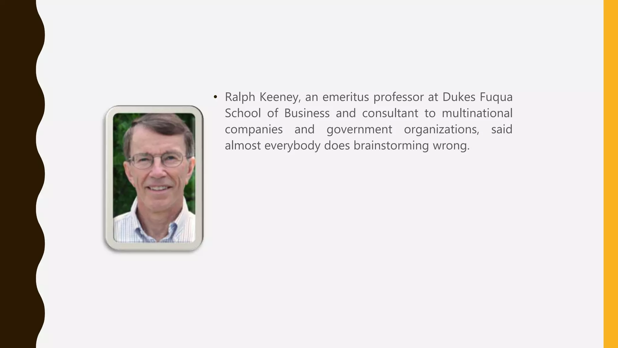 • Ralph Keeney, an emeritus professor at Dukes Fuqua
School of Business and consultant to multinational
companies and government organizations, said
almost everybody does brainstorming wrong.
 