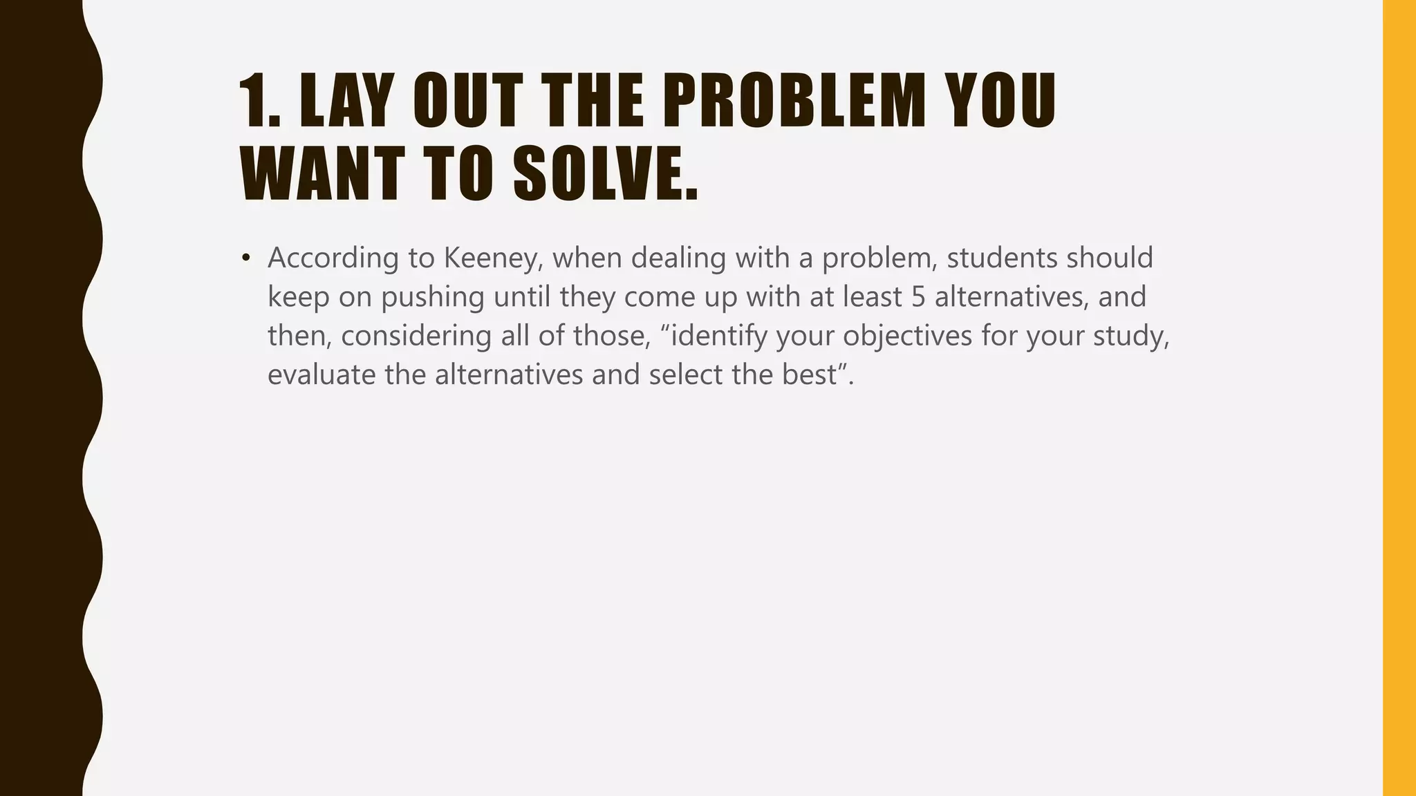 1. LAY OUT THE PROBLEM YOU
WANT TO SOLVE.
• According to Keeney, when dealing with a problem, students should
keep on pushing until they come up with at least 5 alternatives, and
then, considering all of those, “identify your objectives for your study,
evaluate the alternatives and select the best”.
 