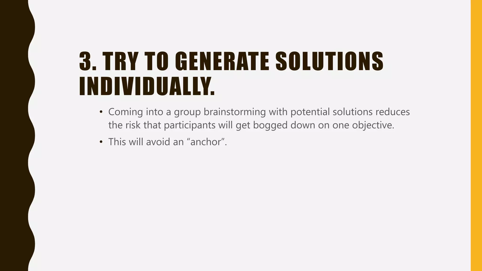3. TRY TO GENERATE SOLUTIONS
INDIVIDUALLY.
• Coming into a group brainstorming with potential solutions reduces
the risk that participants will get bogged down on one objective.
• This will avoid an “anchor”.
 
