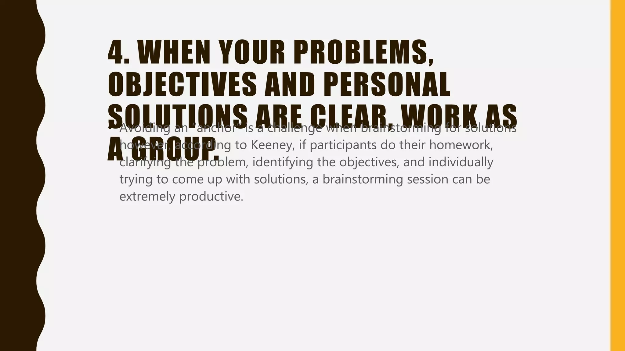 4. WHEN YOUR PROBLEMS,
OBJECTIVES AND PERSONAL
SOLUTIONS ARE CLEAR, WORK AS
A GROUP.
• Avoiding an “anchor” is a challenge when brainstorming for solutions
however, according to Keeney, if participants do their homework,
clarifying the problem, identifying the objectives, and individually
trying to come up with solutions, a brainstorming session can be
extremely productive.
 