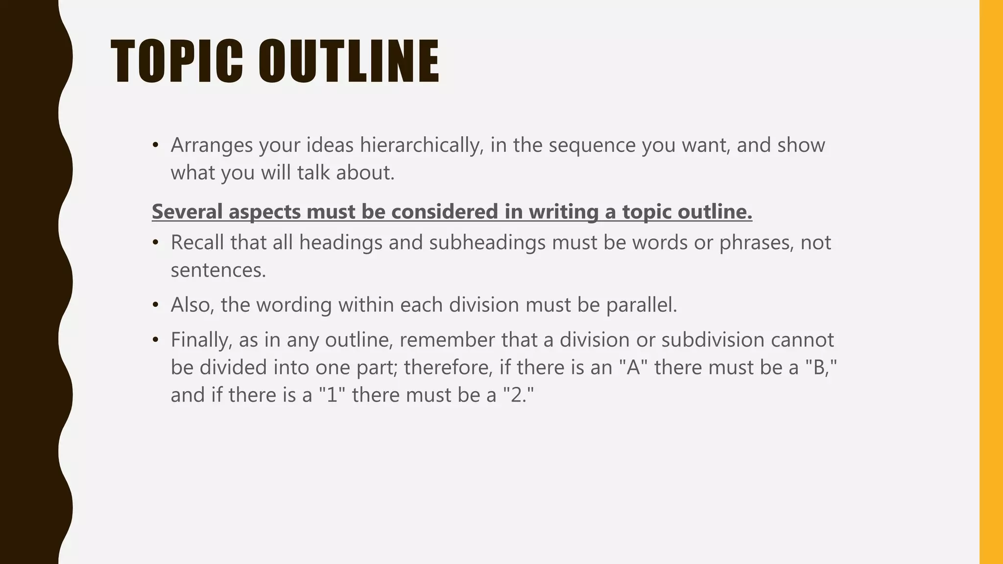 TOPIC OUTLINE
• Arranges your ideas hierarchically, in the sequence you want, and show
what you will talk about.
Several aspects must be considered in writing a topic outline.
• Recall that all headings and subheadings must be words or phrases, not
sentences.
• Also, the wording within each division must be parallel.
• Finally, as in any outline, remember that a division or subdivision cannot
be divided into one part; therefore, if there is an "A" there must be a "B,"
and if there is a "1" there must be a "2."
 