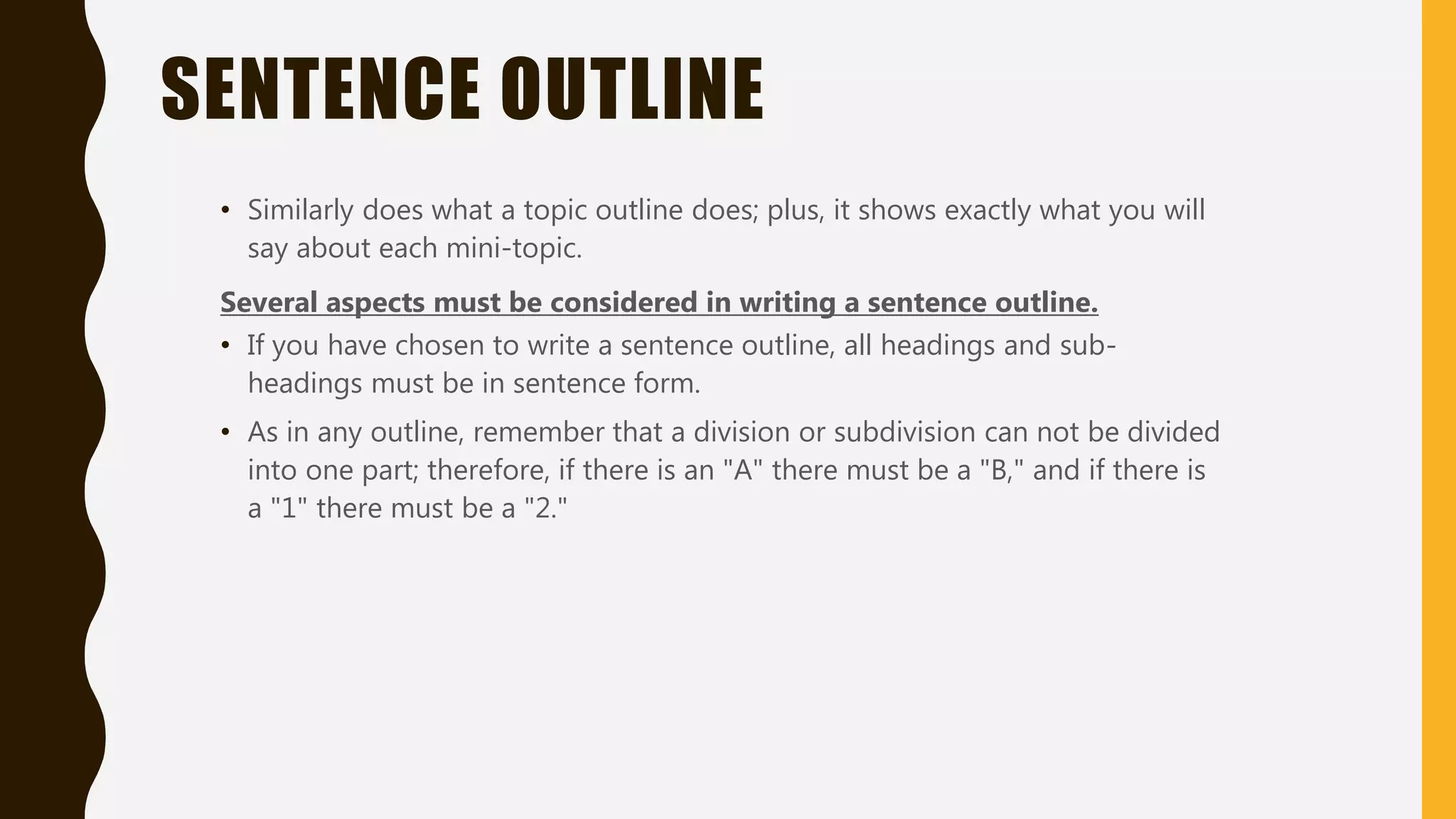SENTENCE OUTLINE
• Similarly does what a topic outline does; plus, it shows exactly what you will
say about each mini-topic.
Several aspects must be considered in writing a sentence outline.
• If you have chosen to write a sentence outline, all headings and sub-
headings must be in sentence form.
• As in any outline, remember that a division or subdivision can not be divided
into one part; therefore, if there is an "A" there must be a "B," and if there is
a "1" there must be a "2."
 