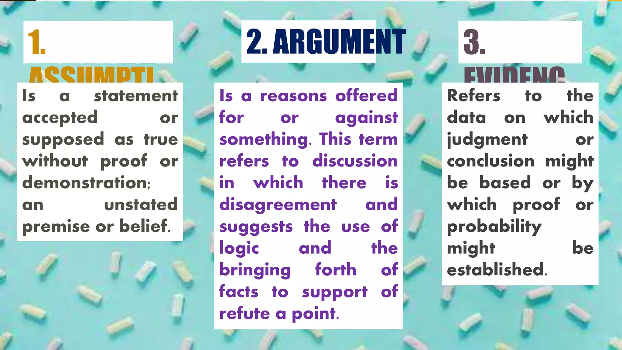 2. ARGUMENT
Is a reasons offered
for or against
something. This term
refers to discussion
in which there is
disagreement and
suggests the use of
logic and the
bringing forth of
facts to support of
refute a point.
1.
ASSUMPTI
ON
Is a statement
accepted or
supposed as true
without proof or
demonstration;
an unstated
premise or belief.
3.
EVIDENC
E
Refers to the
data on which
judgment or
conclusion might
be based or by
which proof or
probability
might be
established.
 