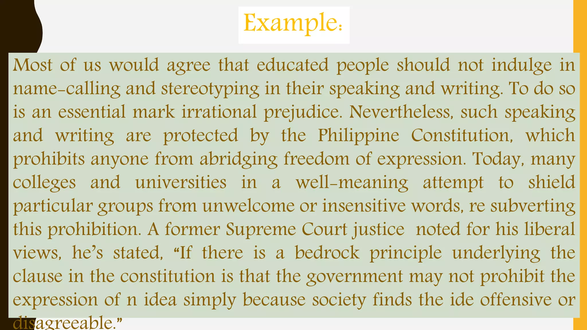 Most of us would agree that educated people should not indulge in
name-calling and stereotyping in their speaking and writing. To do so
is an essential mark irrational prejudice. Nevertheless, such speaking
and writing are protected by the Philippine Constitution, which
prohibits anyone from abridging freedom of expression. Today, many
colleges and universities in a well-meaning attempt to shield
particular groups from unwelcome or insensitive words, re subverting
this prohibition. A former Supreme Court justice noted for his liberal
views, he’s stated, “If there is a bedrock principle underlying the
clause in the constitution is that the government may not prohibit the
expression of n idea simply because society finds the ide offensive or
Example:
 