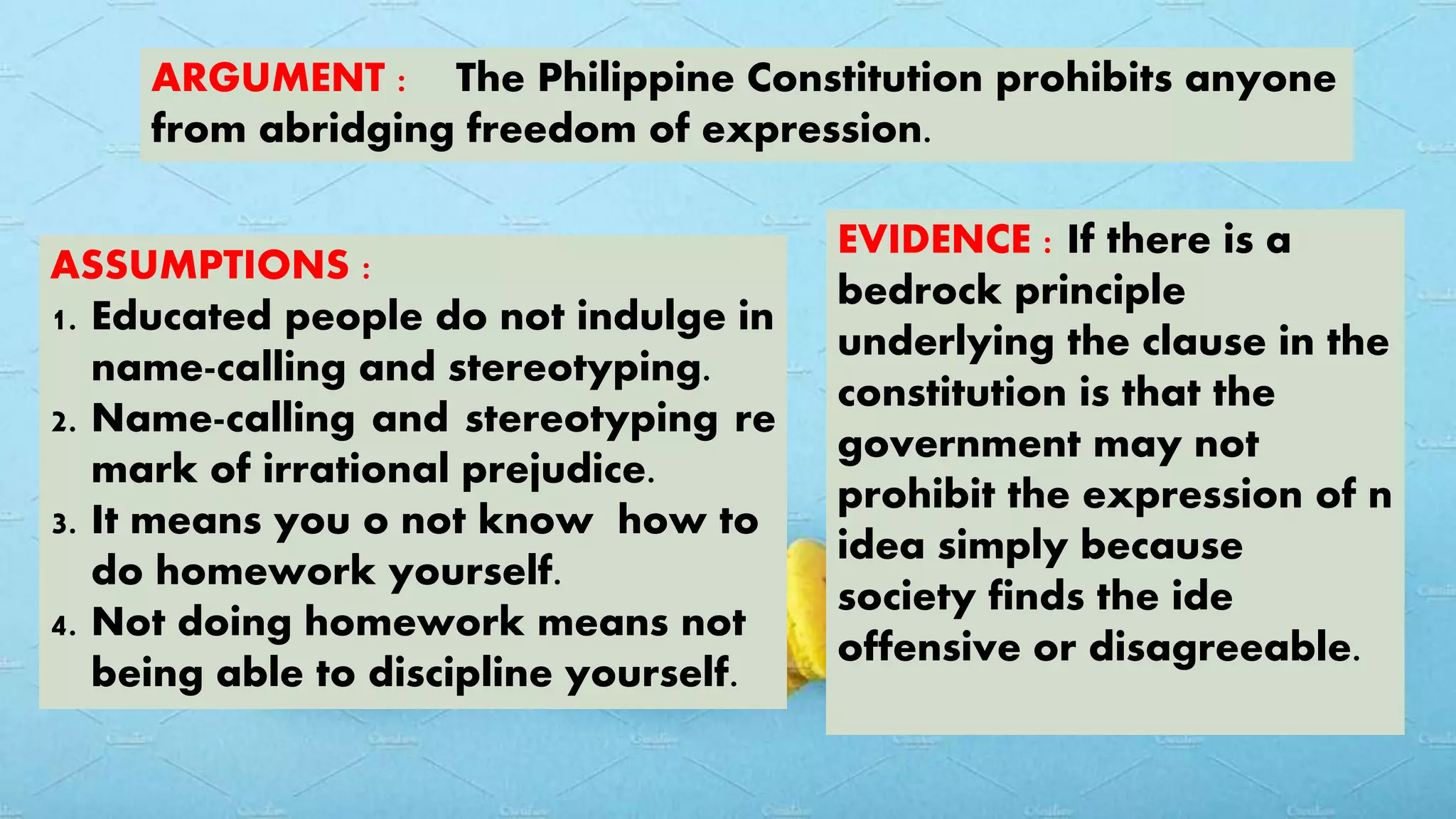 ARGUMENT : The Philippine Constitution prohibits anyone
from abridging freedom of expression.
ASSUMPTIONS :
1. Educated people do not indulge in
name-calling and stereotyping.
2. Name-calling and stereotyping re
mark of irrational prejudice.
3. It means you o not know how to
do homework yourself.
4. Not doing homework means not
being able to discipline yourself.
EVIDENCE : If there is a
bedrock principle
underlying the clause in the
constitution is that the
government may not
prohibit the expression of n
idea simply because
society finds the ide
offensive or disagreeable.
 