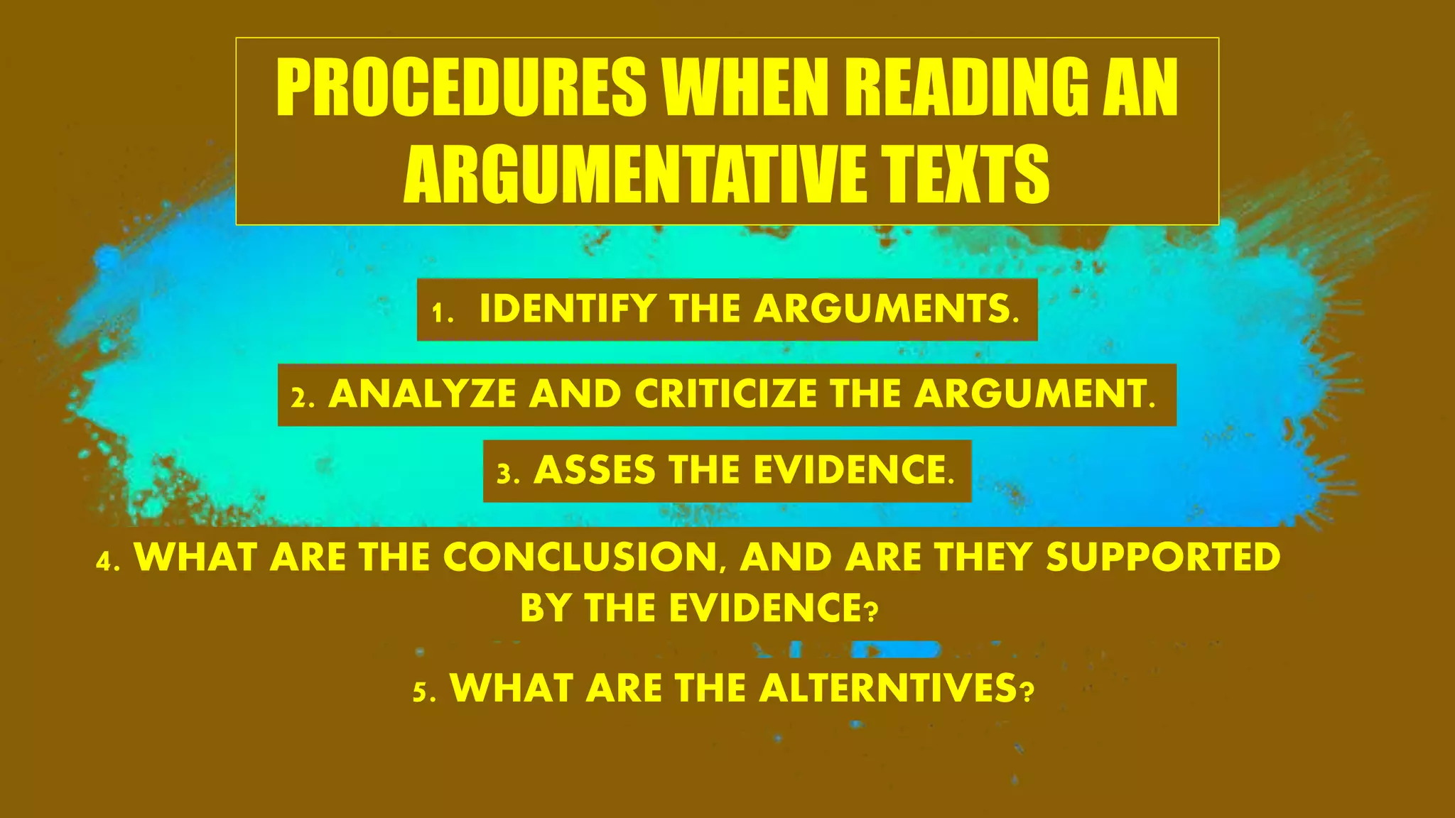 PROCEDURES WHEN READING AN
ARGUMENTATIVE TEXTS
1. IDENTIFY THE ARGUMENTS.
2. ANALYZE AND CRITICIZE THE ARGUMENT.
3. ASSES THE EVIDENCE.
4. WHAT ARE THE CONCLUSION, AND ARE THEY SUPPORTED
BY THE EVIDENCE?
5. WHAT ARE THE ALTERNTIVES?
 
