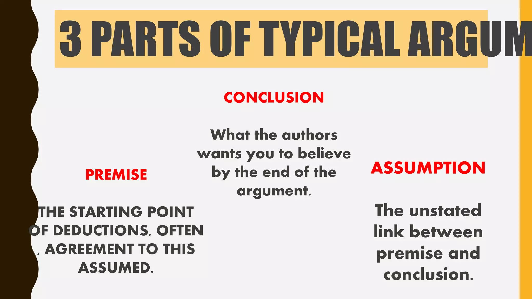3 PARTS OF TYPICAL ARGUM
PREMISE
THE STARTING POINT
OF DEDUCTIONS, OFTEN
, AGREEMENT TO THIS
ASSUMED.
CONCLUSION
What the authors
wants you to believe
by the end of the
argument.
ASSUMPTION
The unstated
link between
premise and
conclusion.
 