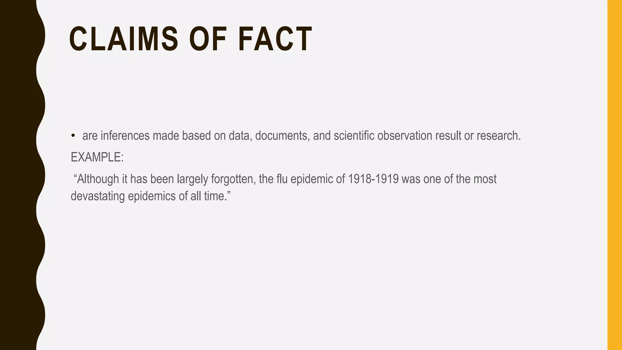 CLAIMS OF FACT
• are inferences made based on data, documents, and scientific observation result or research.
EXAMPLE:
“Although it has been largely forgotten, the flu epidemic of 1918-1919 was one of the most
devastating epidemics of all time.”
 