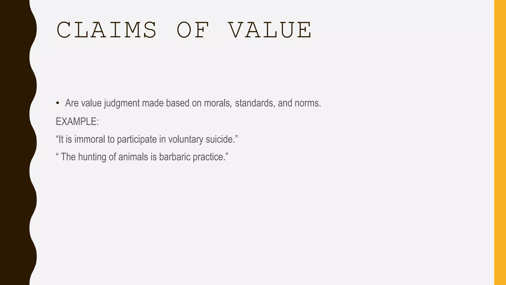 CLAIMS OF VALUE
• Are value judgment made based on morals, standards, and norms.
EXAMPLE:
“It is immoral to participate in voluntary suicide.”
“ The hunting of animals is barbaric practice.”
 