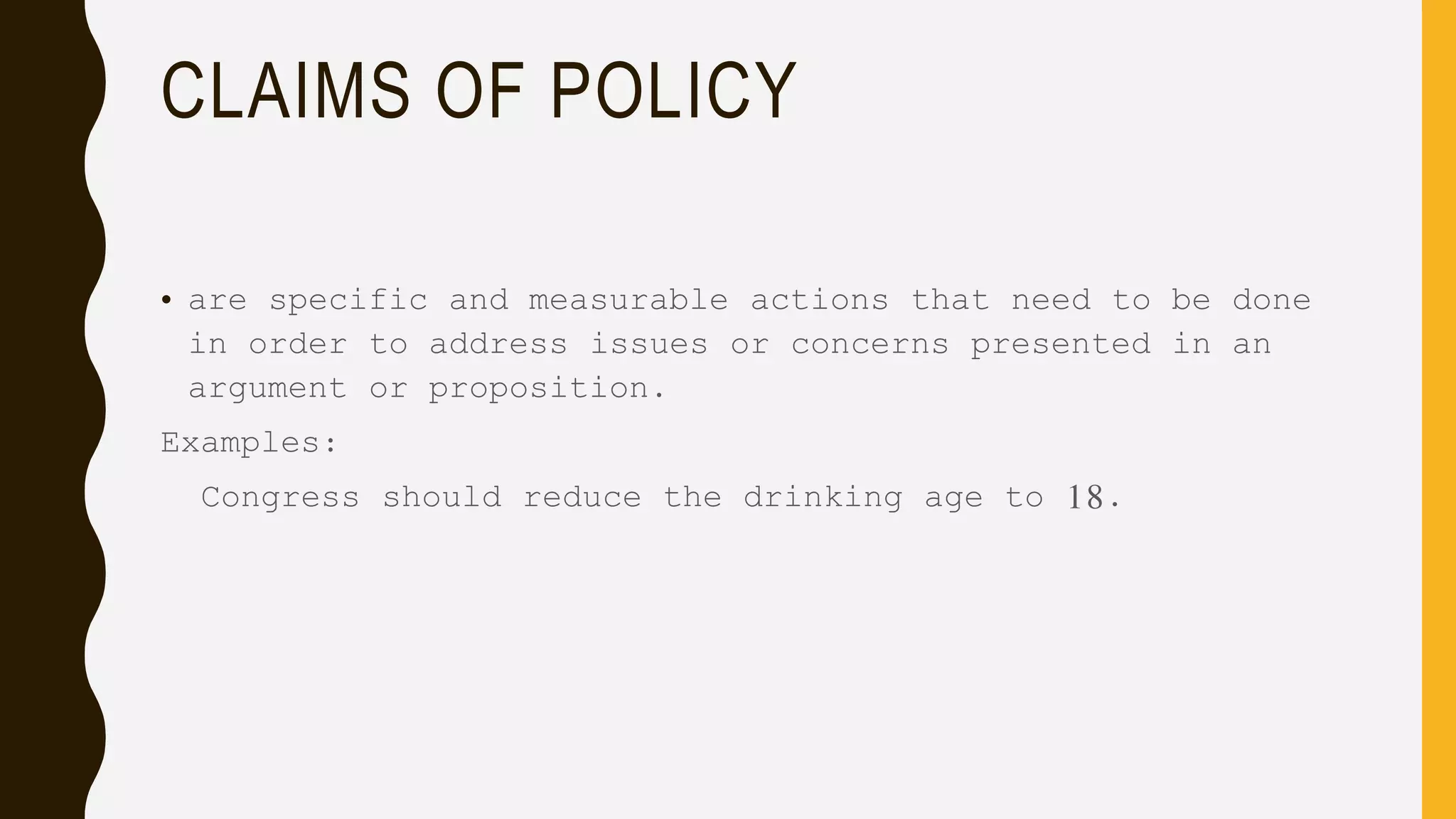 CLAIMS OF POLICY
• are specific and measurable actions that need to be done
in order to address issues or concerns presented in an
argument or proposition.
Examples:
Congress should reduce the drinking age to 18.
 