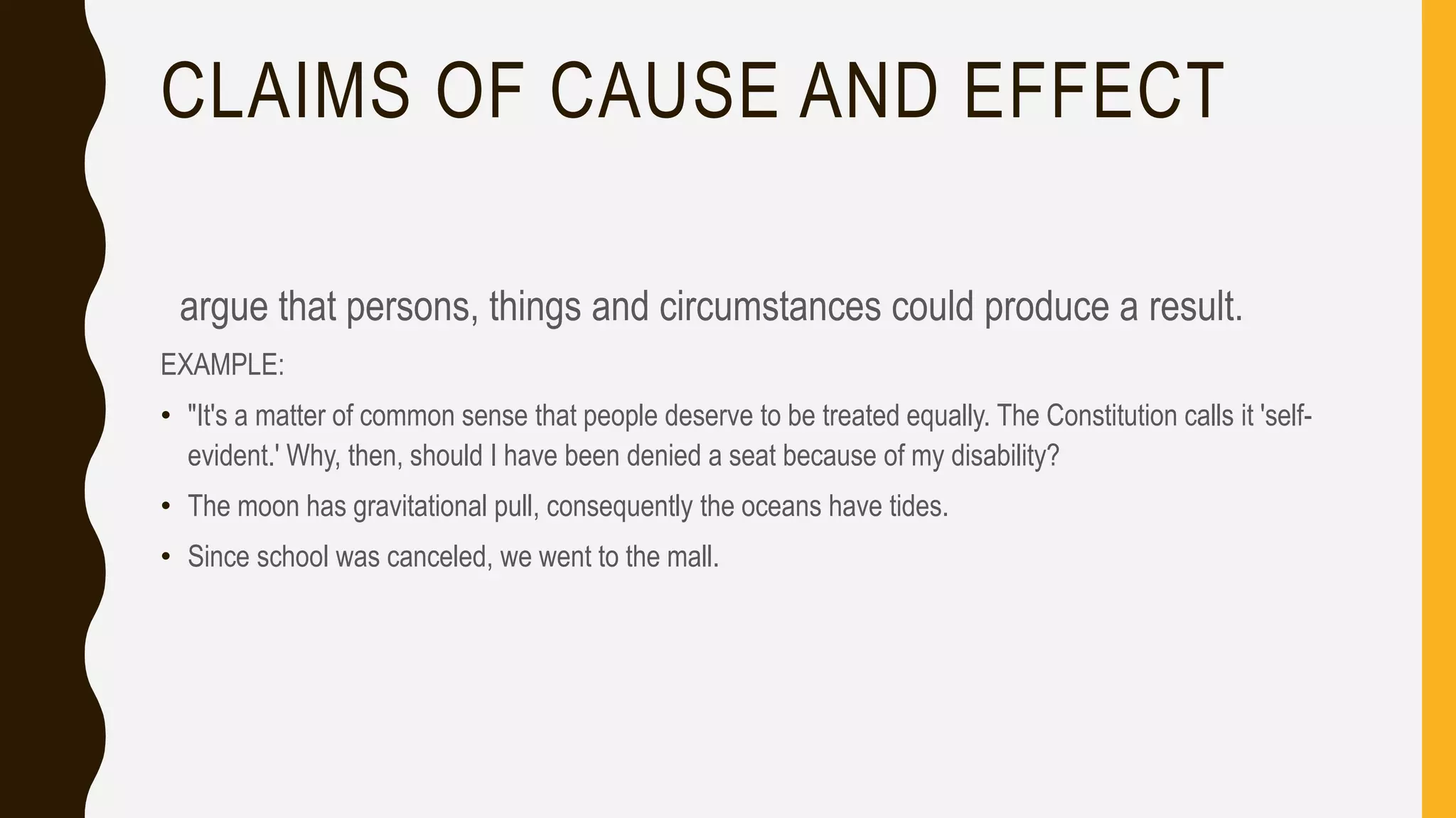 CLAIMS OF CAUSE AND EFFECT
argue that persons, things and circumstances could produce a result.
EXAMPLE:
• "It's a matter of common sense that people deserve to be treated equally. The Constitution calls it 'self-
evident.' Why, then, should I have been denied a seat because of my disability?
• The moon has gravitational pull, consequently the oceans have tides.
• Since school was canceled, we went to the mall.
 