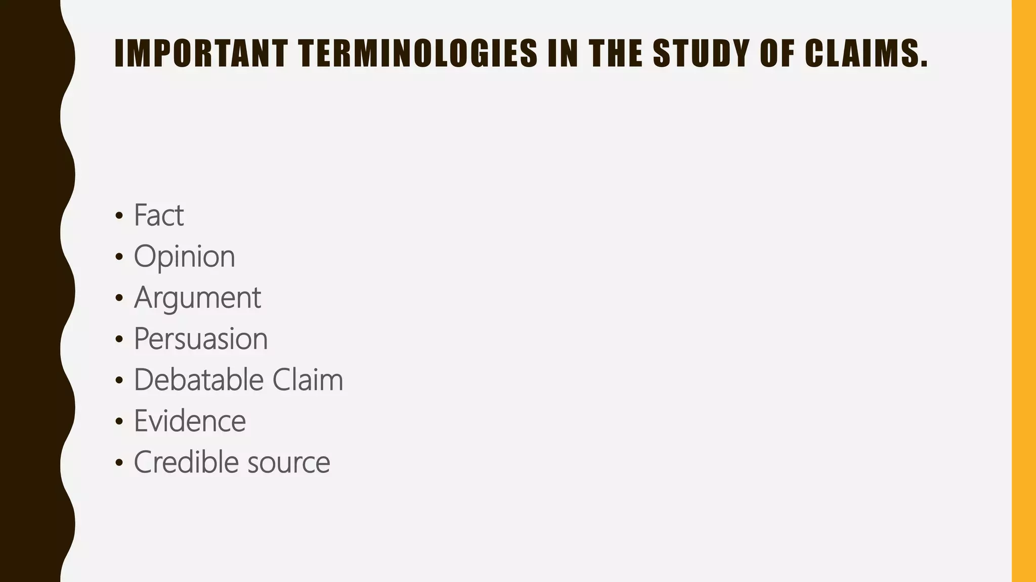 IMPORTANT TERMINOLOGIES IN THE STUDY OF CLAIMS.
• Fact
• Opinion
• Argument
• Persuasion
• Debatable Claim
• Evidence
• Credible source
 