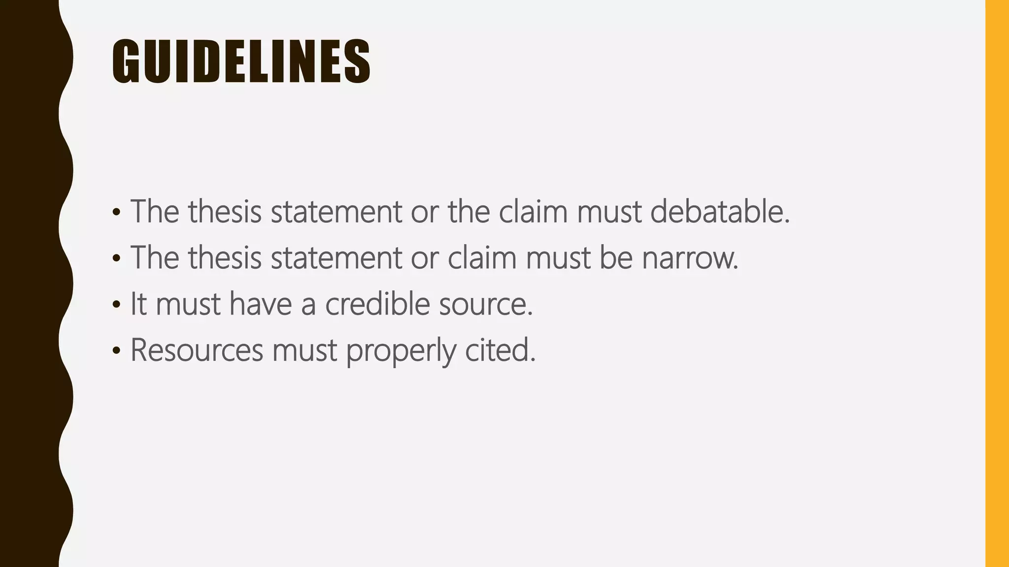 GUIDELINES
• The thesis statement or the claim must debatable.
• The thesis statement or claim must be narrow.
• It must have a credible source.
• Resources must properly cited.
 