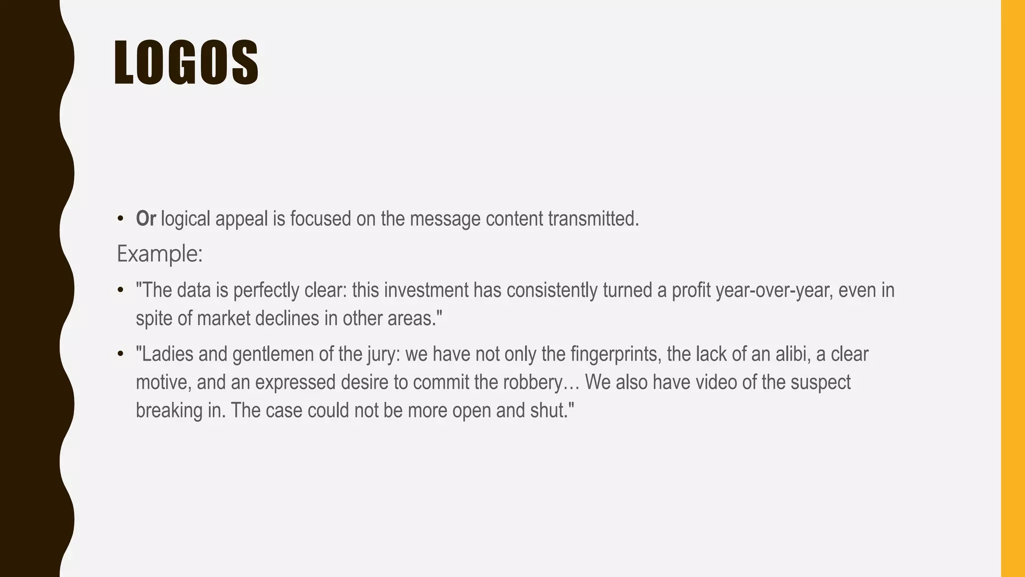 LOGOS
• Or logical appeal is focused on the message content transmitted.
Example:
• "The data is perfectly clear: this investment has consistently turned a profit year-over-year, even in
spite of market declines in other areas."
• "Ladies and gentlemen of the jury: we have not only the fingerprints, the lack of an alibi, a clear
motive, and an expressed desire to commit the robbery… We also have video of the suspect
breaking in. The case could not be more open and shut."
 