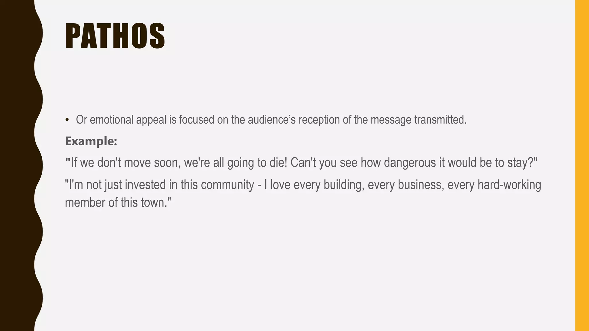PATHOS
• Or emotional appeal is focused on the audience’s reception of the message transmitted.
Example:
"If we don't move soon, we're all going to die! Can't you see how dangerous it would be to stay?"
"I'm not just invested in this community - I love every building, every business, every hard-working
member of this town."
 