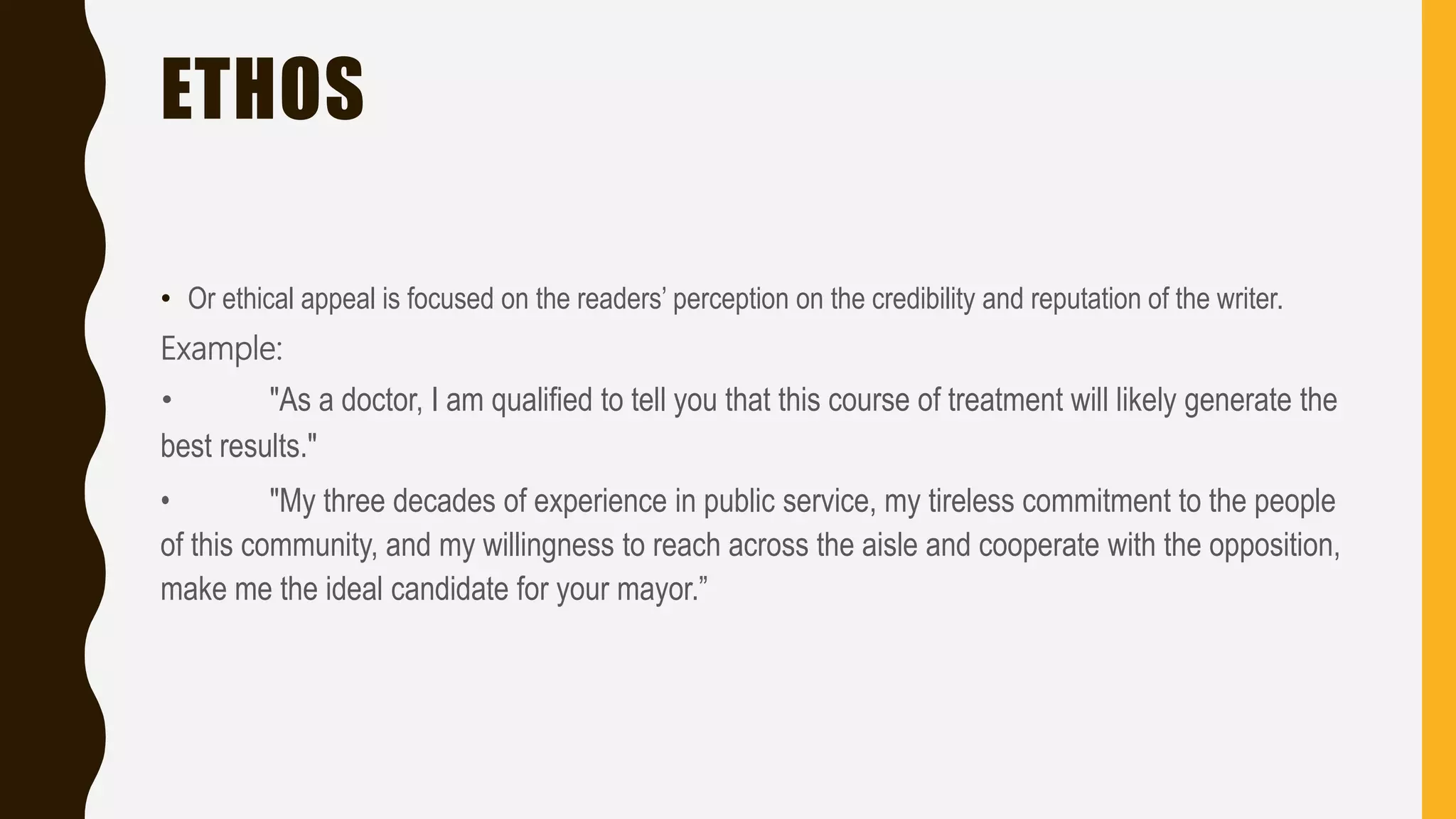 ETHOS
• Or ethical appeal is focused on the readers’ perception on the credibility and reputation of the writer.
Example:
• "As a doctor, I am qualified to tell you that this course of treatment will likely generate the
best results."
• "My three decades of experience in public service, my tireless commitment to the people
of this community, and my willingness to reach across the aisle and cooperate with the opposition,
make me the ideal candidate for your mayor.”
 
