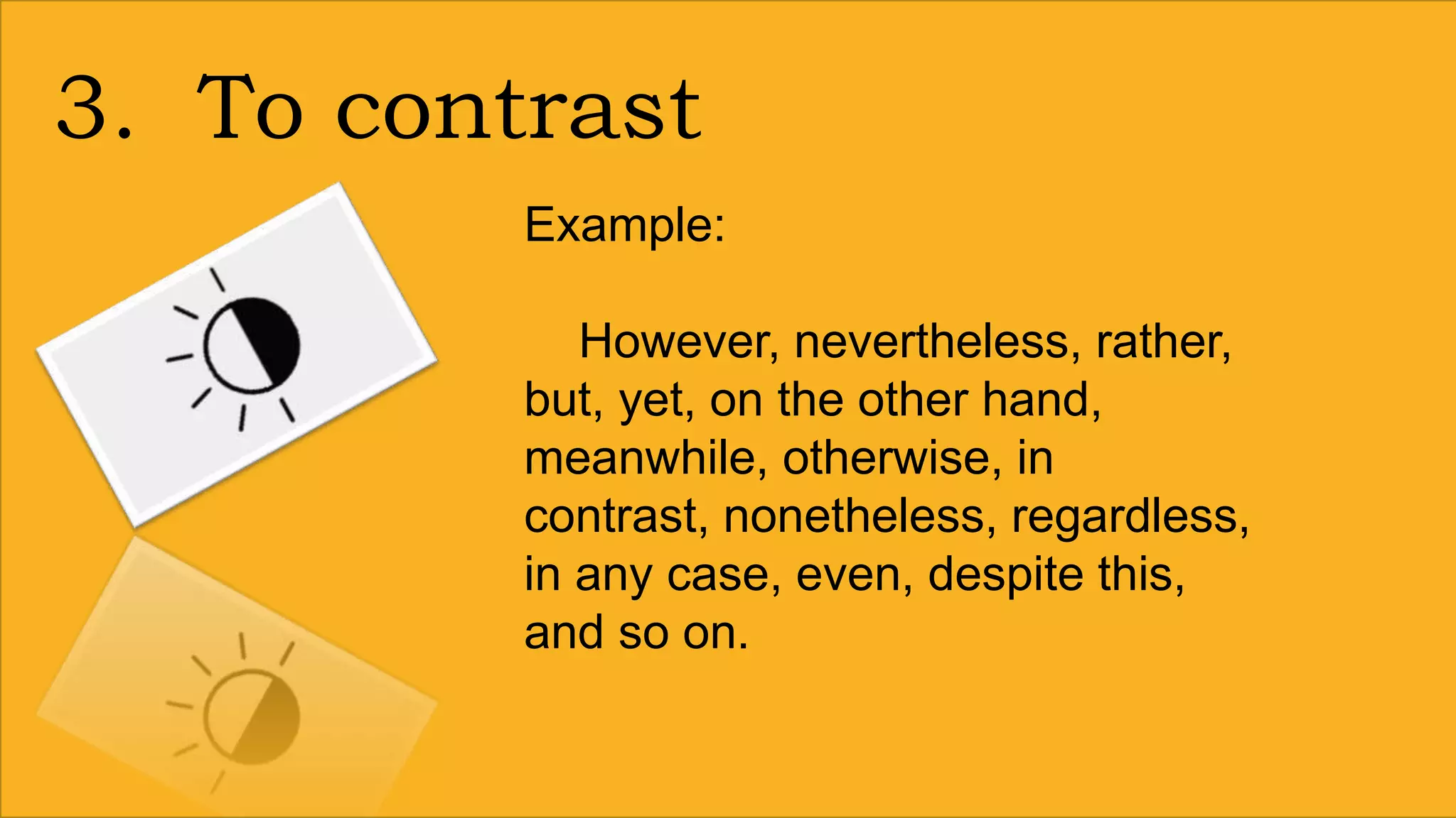 3. To contrast
Example:
However, nevertheless, rather,
but, yet, on the other hand,
meanwhile, otherwise, in
contrast, nonetheless, regardless,
in any case, even, despite this,
and so on.
 