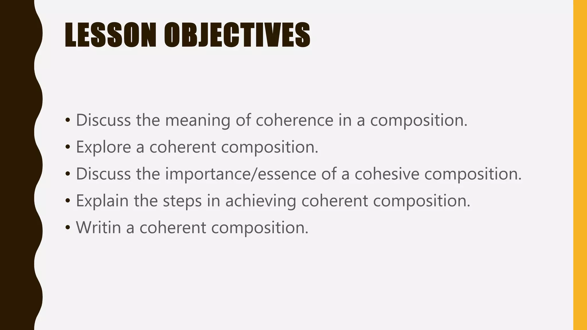 LESSON OBJECTIVES
• Discuss the meaning of coherence in a composition.
• Explore a coherent composition.
• Discuss the importance/essence of a cohesive composition.
• Explain the steps in achieving coherent composition.
• Writin a coherent composition.
 