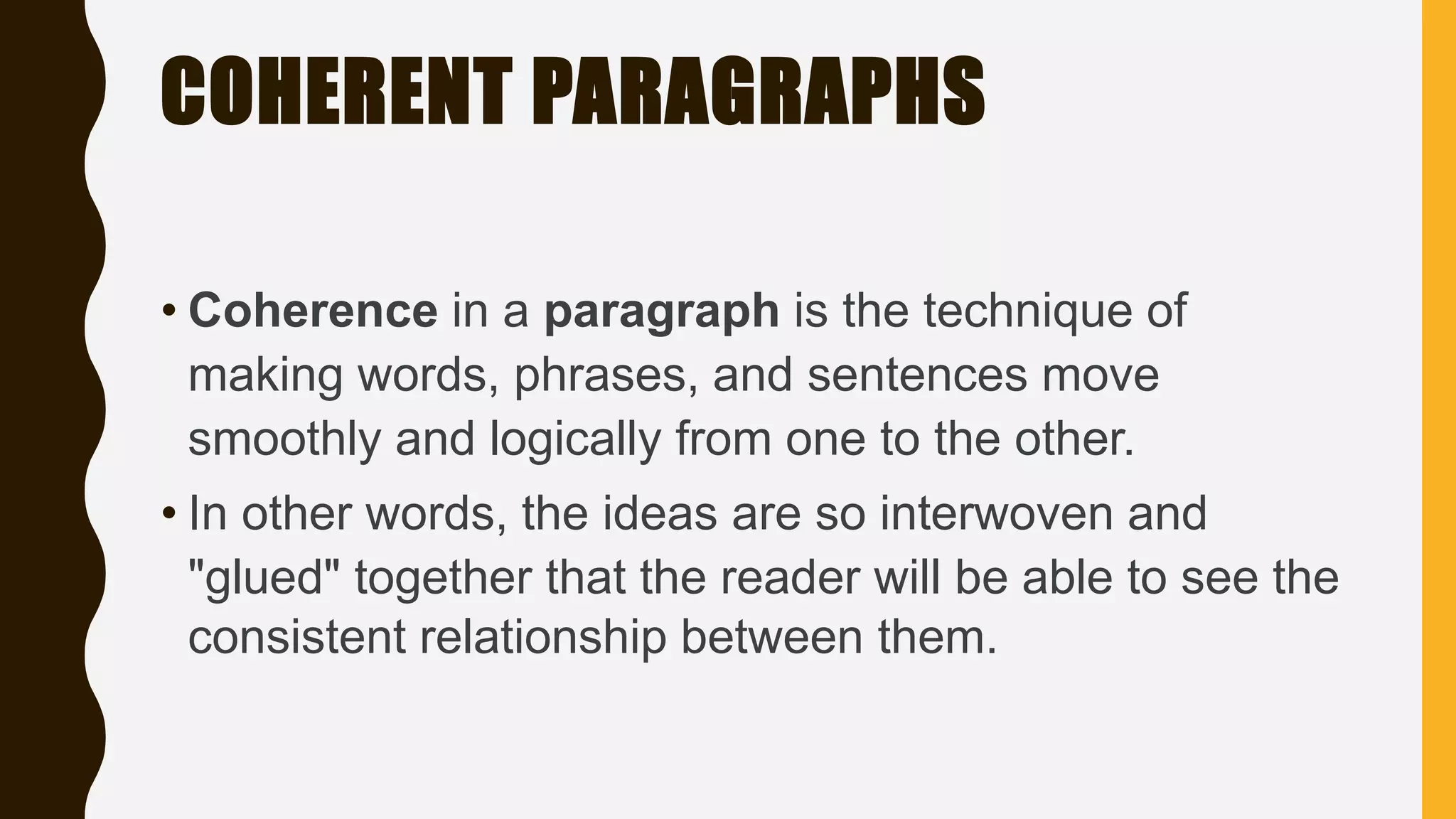 COHERENT PARAGRAPHS
• Coherence in a paragraph is the technique of
making words, phrases, and sentences move
smoothly and logically from one to the other.
• In other words, the ideas are so interwoven and
"glued" together that the reader will be able to see the
consistent relationship between them.
 