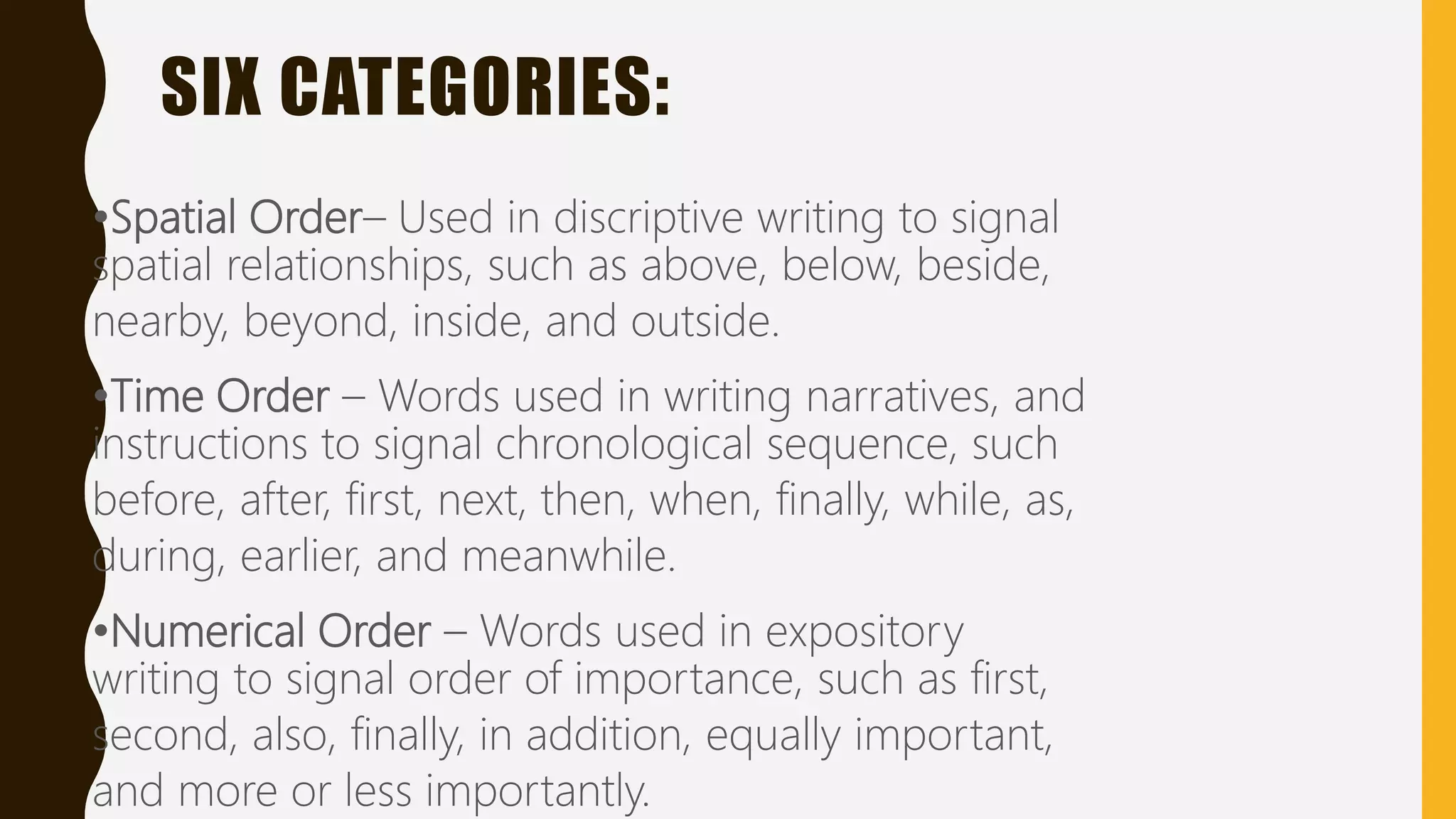 SIX CATEGORIES:
•Spatial Order– Used in discriptive writing to signal
spatial relationships, such as above, below, beside,
nearby, beyond, inside, and outside.
•Time Order – Words used in writing narratives, and
instructions to signal chronological sequence, such
before, after, first, next, then, when, finally, while, as,
during, earlier, and meanwhile.
•Numerical Order – Words used in expository
writing to signal order of importance, such as first,
second, also, finally, in addition, equally important,
and more or less importantly.
 