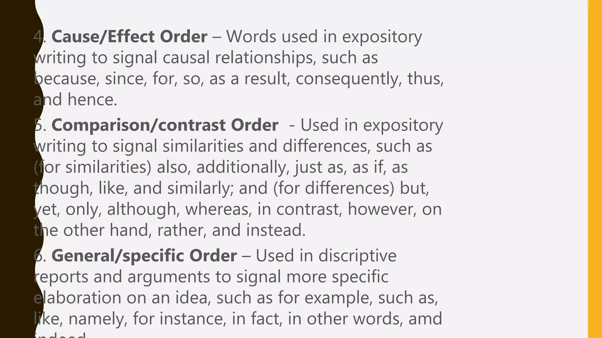 4. Cause/Effect Order – Words used in expository
writing to signal causal relationships, such as
because, since, for, so, as a result, consequently, thus,
and hence.
5. Comparison/contrast Order - Used in expository
writing to signal similarities and differences, such as
(for similarities) also, additionally, just as, as if, as
though, like, and similarly; and (for differences) but,
yet, only, although, whereas, in contrast, however, on
the other hand, rather, and instead.
6. General/specific Order – Used in discriptive
reports and arguments to signal more specific
elaboration on an idea, such as for example, such as,
like, namely, for instance, in fact, in other words, amd
 