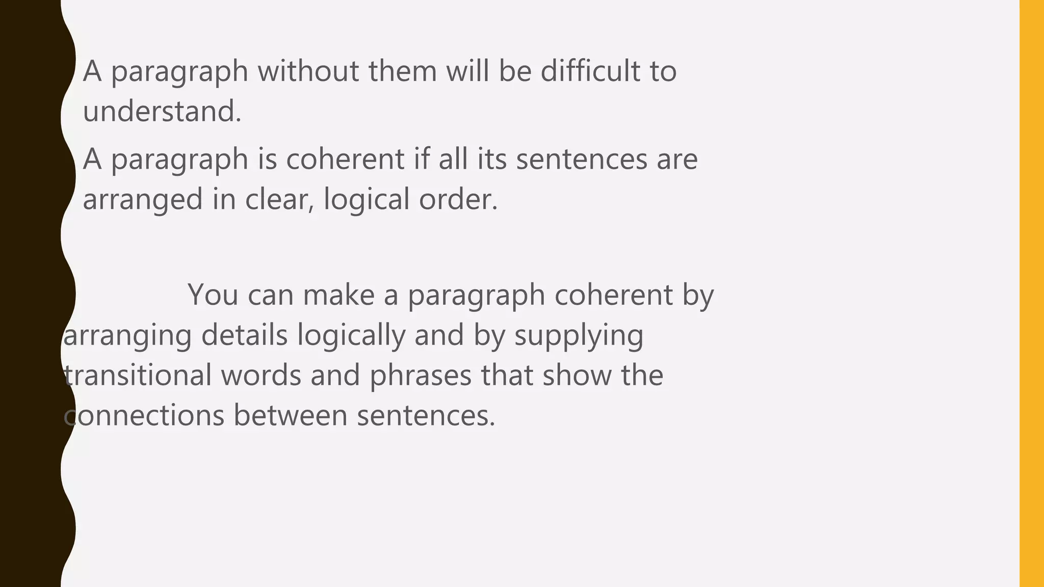 • A paragraph without them will be difficult to
understand.
• A paragraph is coherent if all its sentences are
arranged in clear, logical order.
You can make a paragraph coherent by
arranging details logically and by supplying
transitional words and phrases that show the
connections between sentences.
 