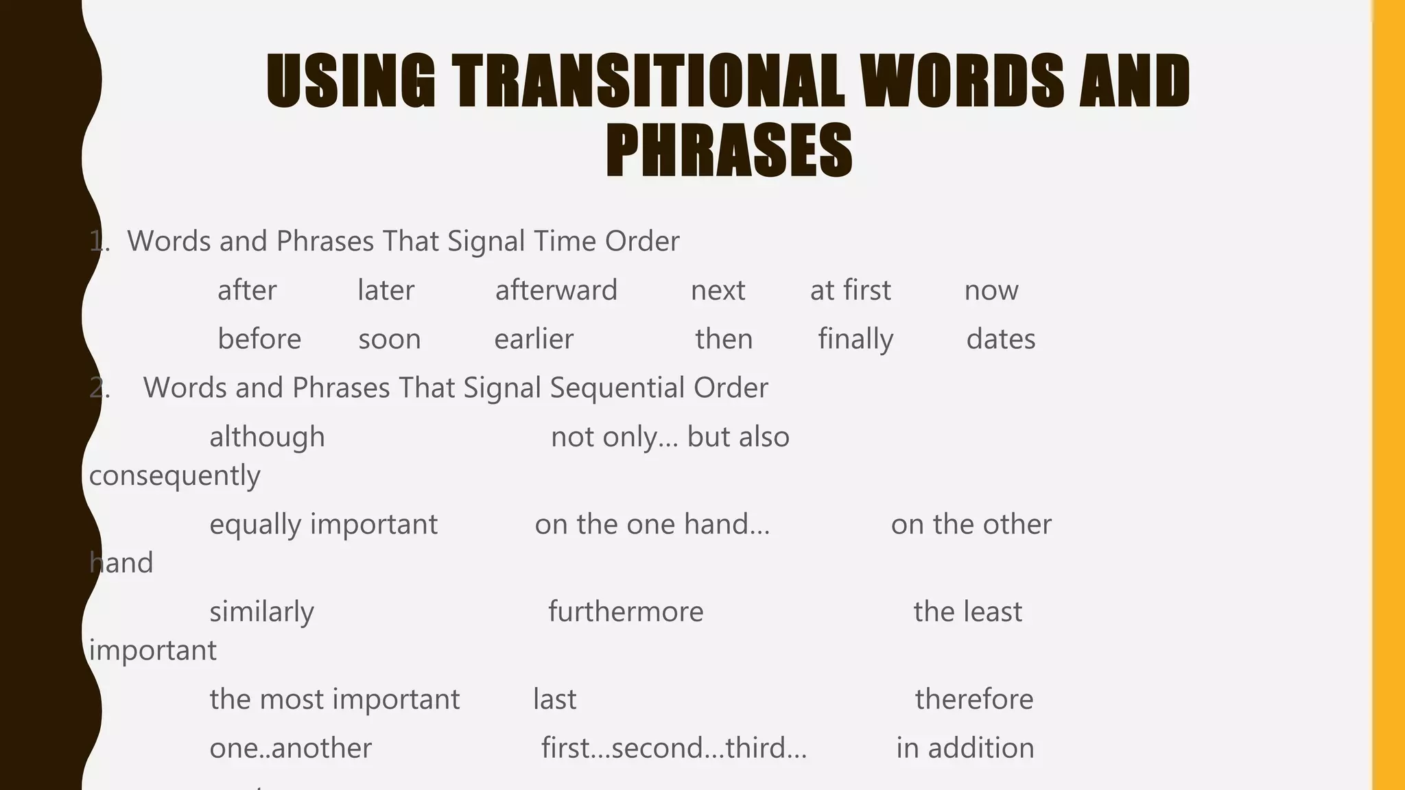 USING TRANSITIONAL WORDS AND
PHRASES
1. Words and Phrases That Signal Time Order
after later afterward next at first now
before soon earlier then finally dates
2. Words and Phrases That Signal Sequential Order
although not only… but also
consequently
equally important on the one hand… on the other
hand
similarly furthermore the least
important
the most important last therefore
one..another first…second…third… in addition
 