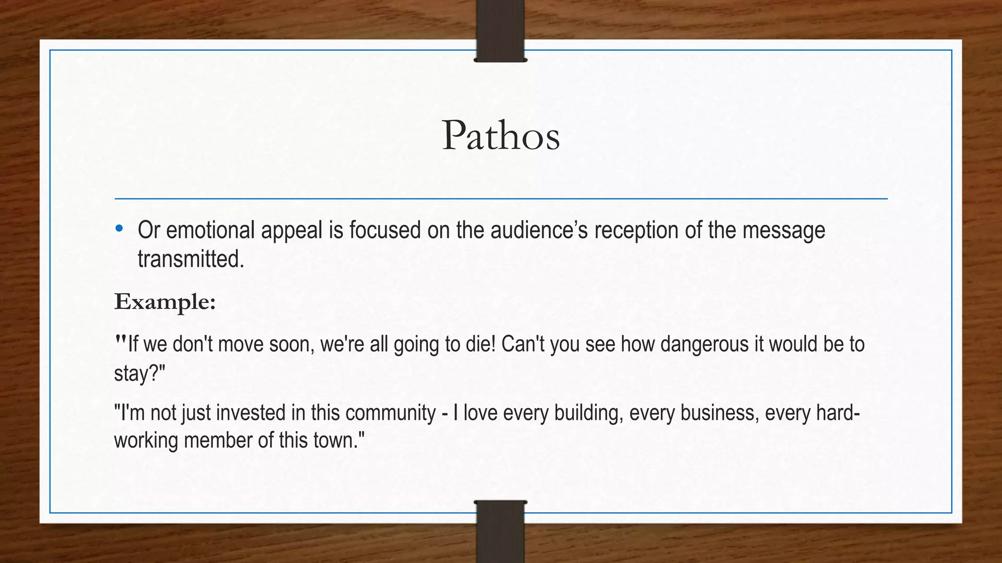 Pathos
• Or emotional appeal is focused on the audience’s reception of the message
transmitted.
Example:
"If we don't move soon, we're all going to die! Can't you see how dangerous it would be to
stay?"
"I'm not just invested in this community - I love every building, every business, every hard-
working member of this town."
 