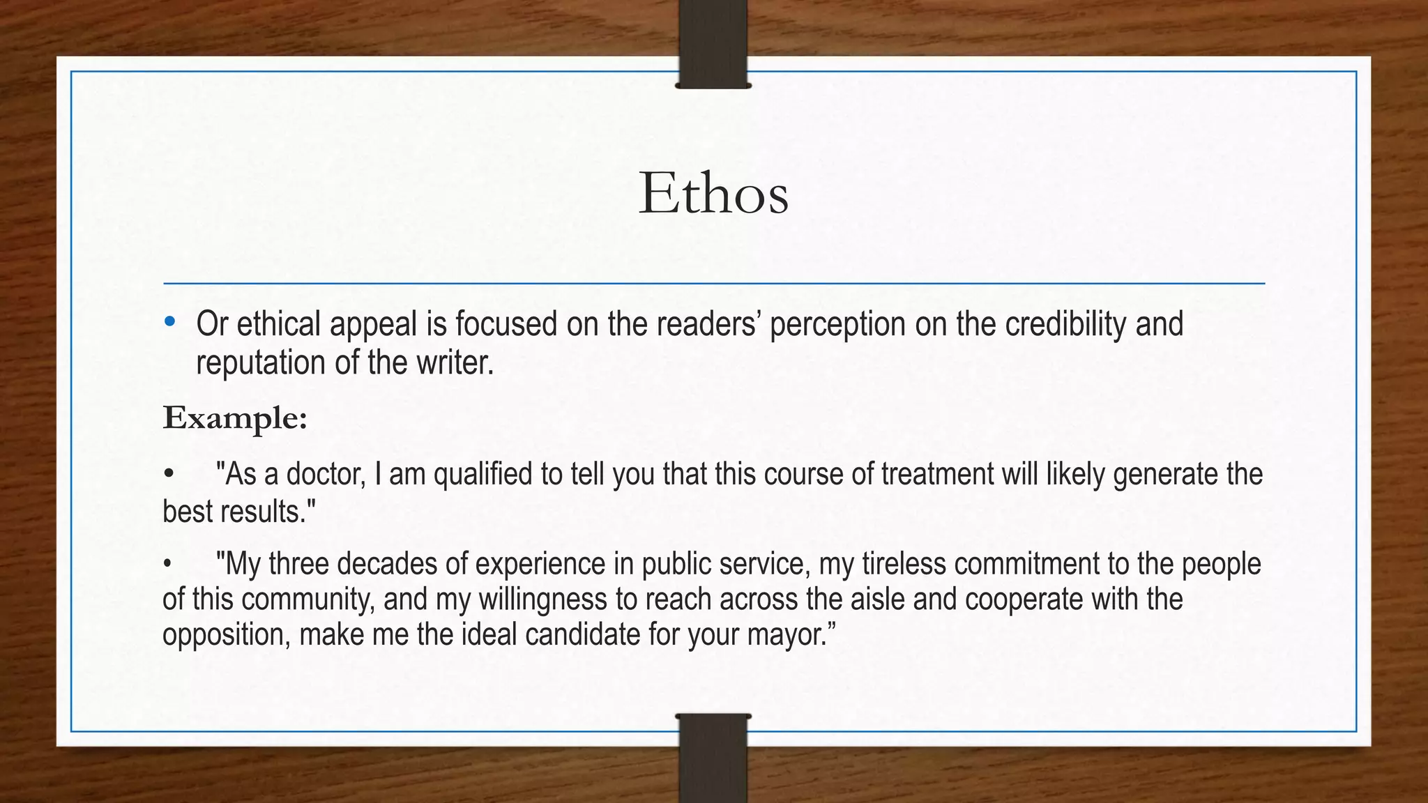 Ethos
• Or ethical appeal is focused on the readers’ perception on the credibility and
reputation of the writer.
Example:
• "As a doctor, I am qualified to tell you that this course of treatment will likely generate the
best results."
• "My three decades of experience in public service, my tireless commitment to the people
of this community, and my willingness to reach across the aisle and cooperate with the
opposition, make me the ideal candidate for your mayor.”
 