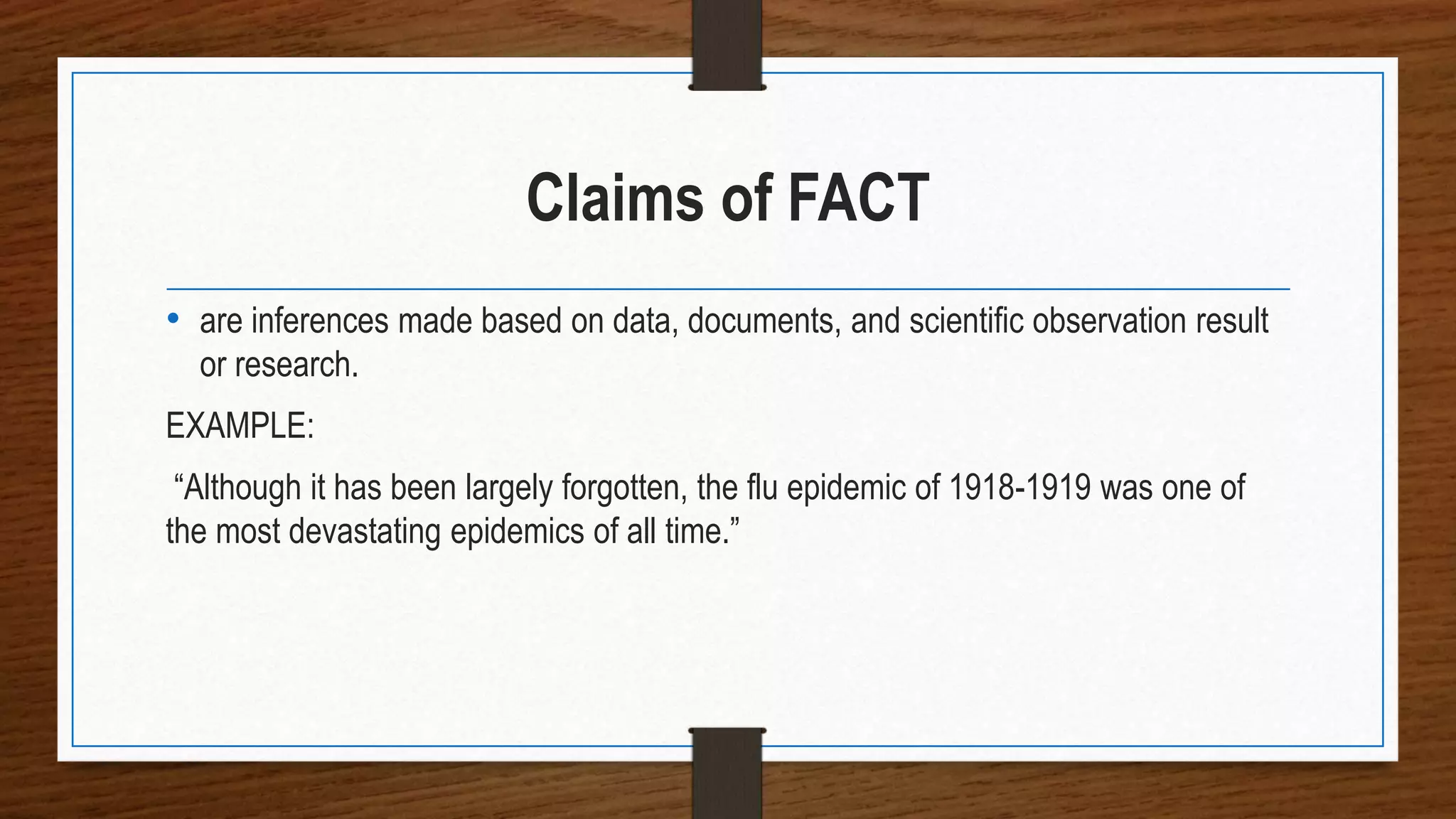 Claims of FACT
• are inferences made based on data, documents, and scientific observation result
or research.
EXAMPLE:
“Although it has been largely forgotten, the flu epidemic of 1918-1919 was one of
the most devastating epidemics of all time.”
 